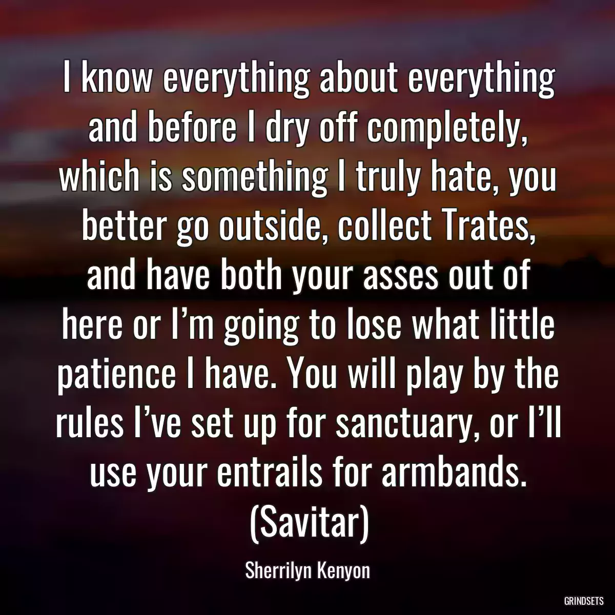 I know everything about everything and before I dry off completely, which is something I truly hate, you better go outside, collect Trates, and have both your asses out of here or I’m going to lose what little patience I have. You will play by the rules I’ve set up for sanctuary, or I’ll use your entrails for armbands. (Savitar)