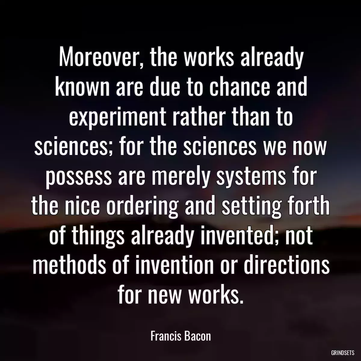 Moreover, the works already known are due to chance and experiment rather than to sciences; for the sciences we now possess are merely systems for the nice ordering and setting forth of things already invented; not methods of invention or directions for new works.