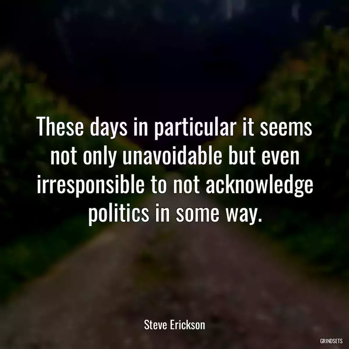 These days in particular it seems not only unavoidable but even irresponsible to not acknowledge politics in some way.