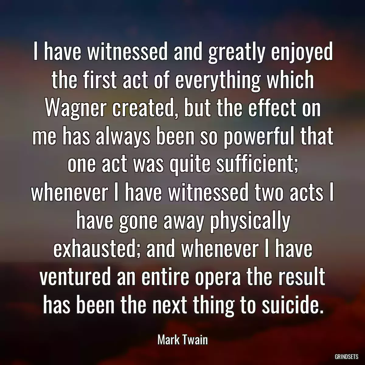 I have witnessed and greatly enjoyed the first act of everything which Wagner created, but the effect on me has always been so powerful that one act was quite sufficient; whenever I have witnessed two acts I have gone away physically exhausted; and whenever I have ventured an entire opera the result has been the next thing to suicide.