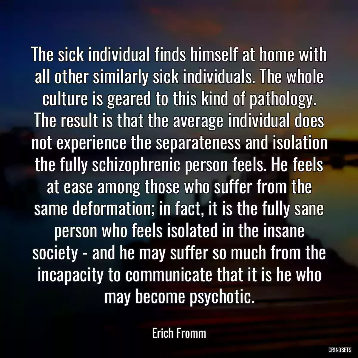 The sick individual finds himself at home with all other similarly sick individuals. The whole culture is geared to this kind of pathology. The result is that the average individual does not experience the separateness and isolation the fully schizophrenic person feels. He feels at ease among those who suffer from the same deformation; in fact, it is the fully sane person who feels isolated in the insane society - and he may suffer so much from the incapacity to communicate that it is he who may become psychotic.