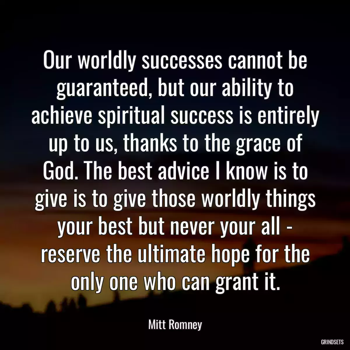 Our worldly successes cannot be guaranteed, but our ability to achieve spiritual success is entirely up to us, thanks to the grace of God. The best advice I know is to give is to give those worldly things your best but never your all - reserve the ultimate hope for the only one who can grant it.