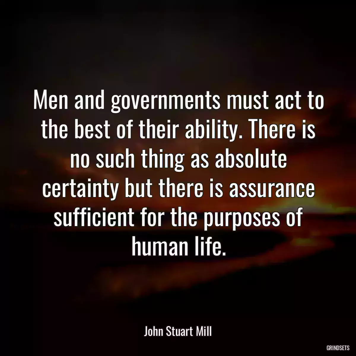 Men and governments must act to the best of their ability. There is no such thing as absolute certainty but there is assurance sufficient for the purposes of human life.