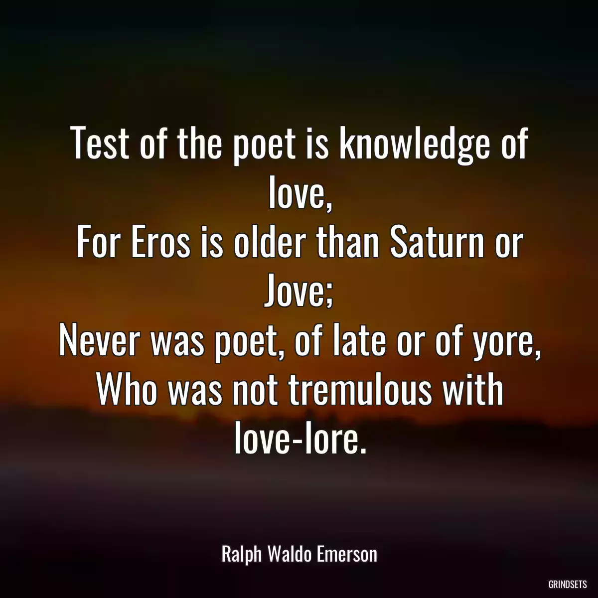 Test of the poet is knowledge of love,
For Eros is older than Saturn or Jove;
Never was poet, of late or of yore,
Who was not tremulous with love-lore.