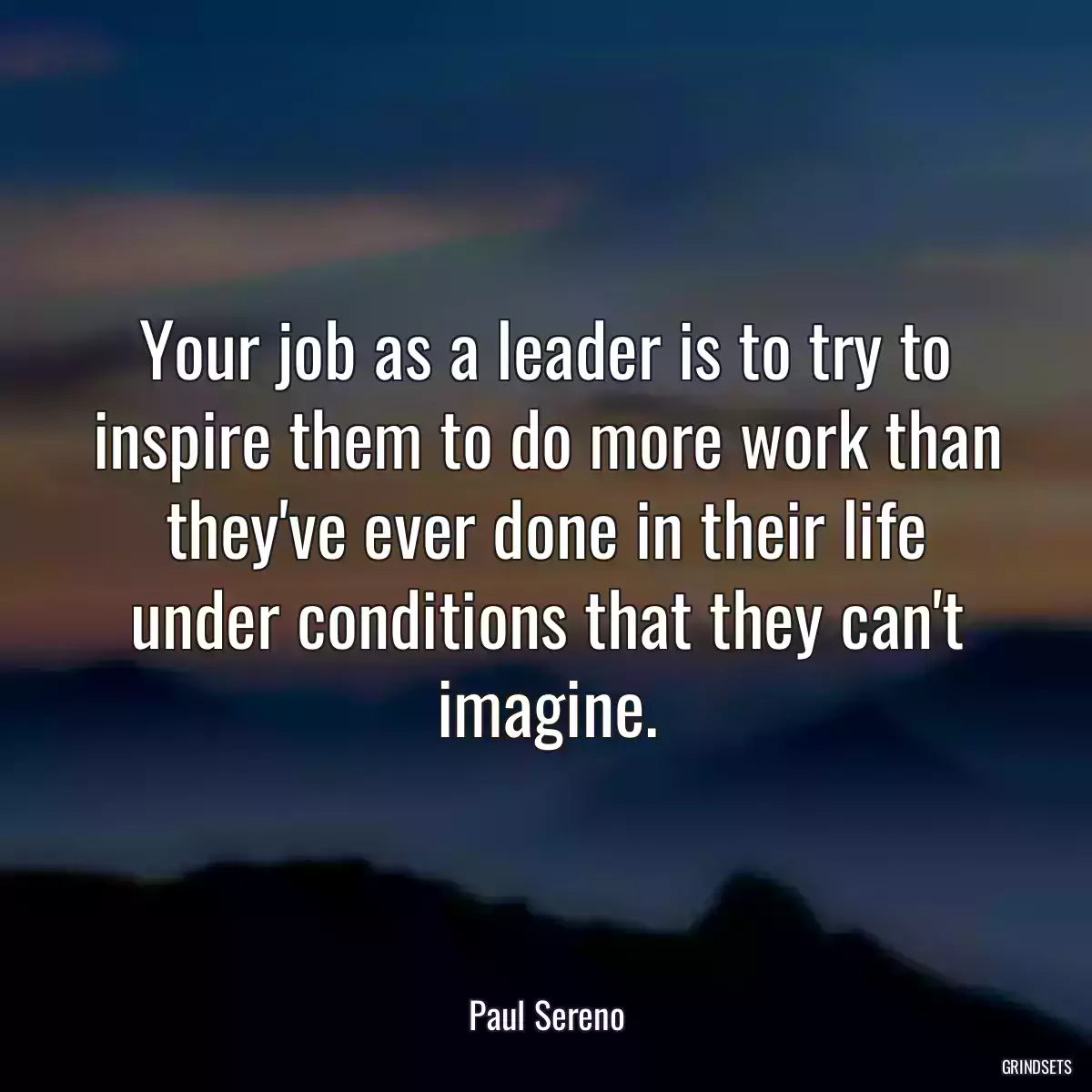 Your job as a leader is to try to inspire them to do more work than they\'ve ever done in their life under conditions that they can\'t imagine.