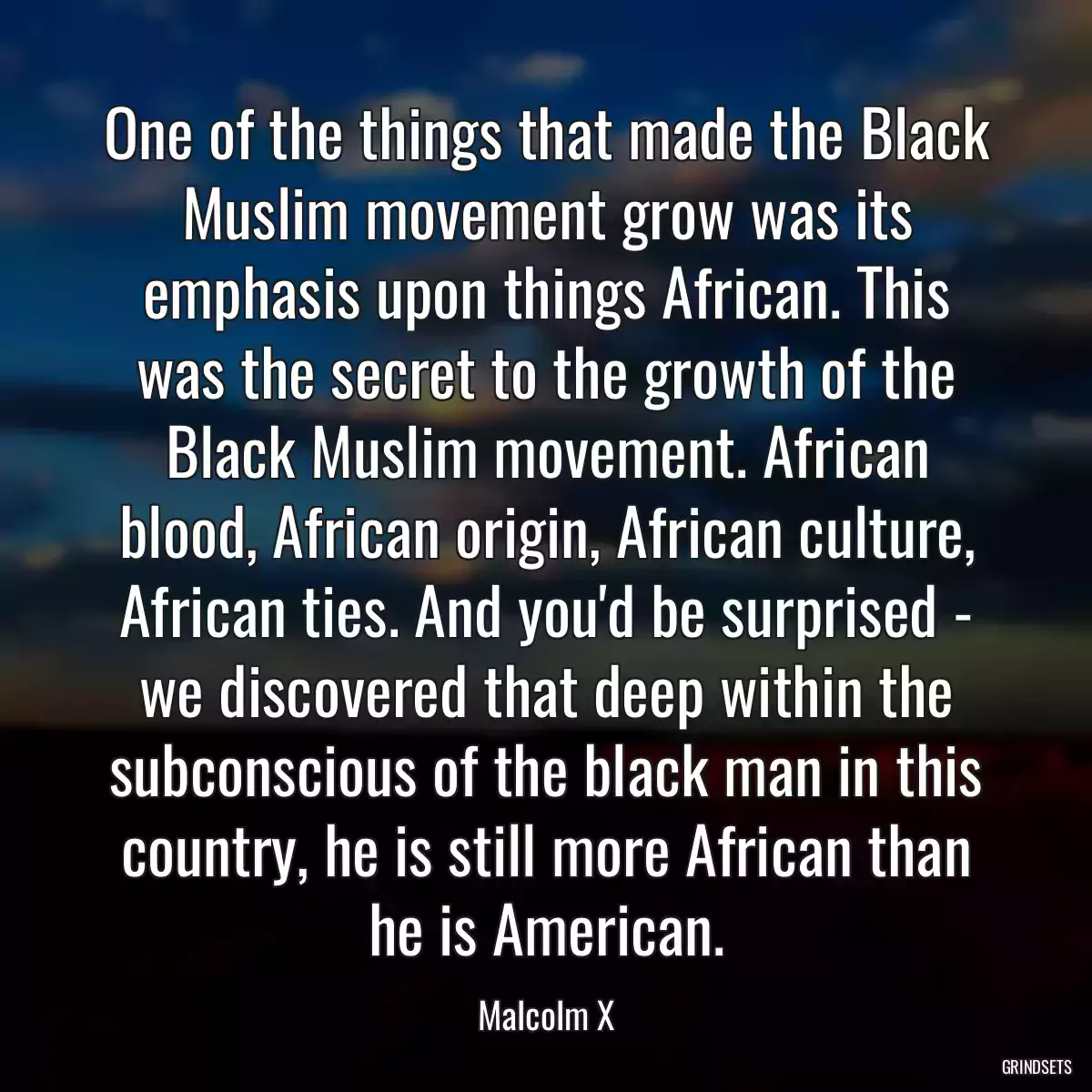 One of the things that made the Black Muslim movement grow was its emphasis upon things African. This was the secret to the growth of the Black Muslim movement. African blood, African origin, African culture, African ties. And you\'d be surprised - we discovered that deep within the subconscious of the black man in this country, he is still more African than he is American.