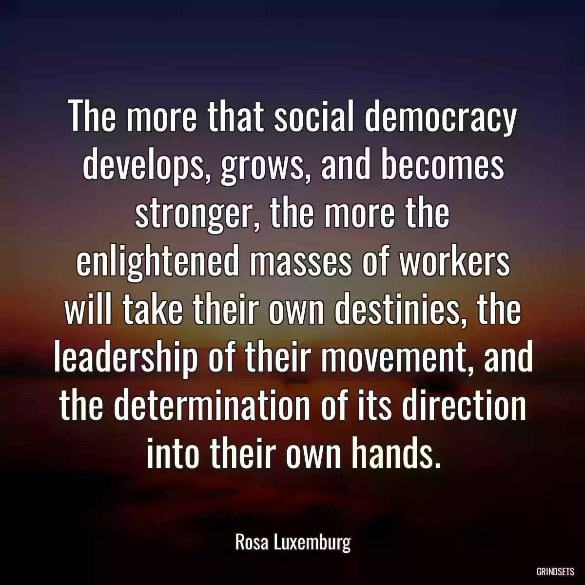 The more that social democracy develops, grows, and becomes stronger, the more the enlightened masses of workers will take their own destinies, the leadership of their movement, and the determination of its direction into their own hands.