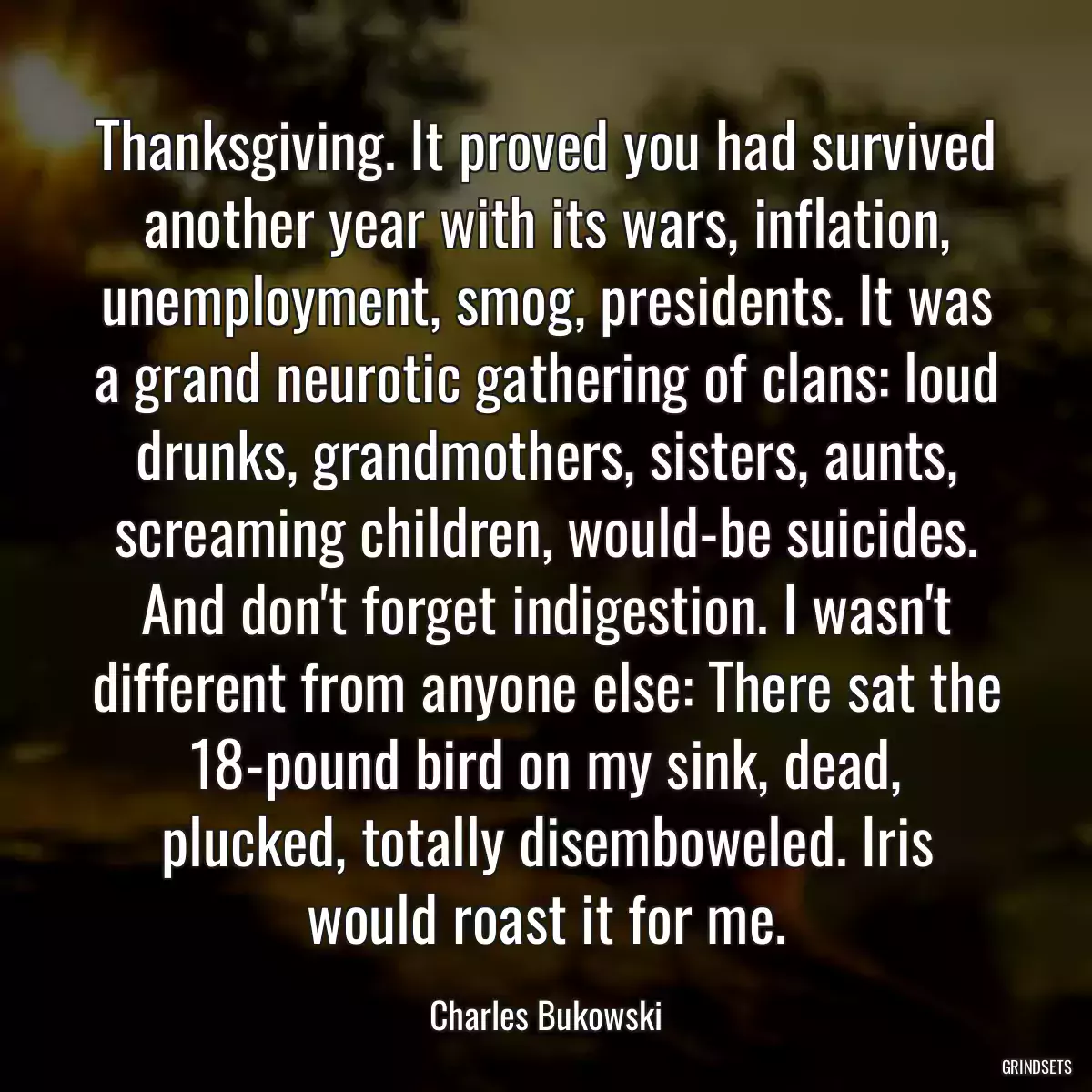 Thanksgiving. It proved you had survived another year with its wars, inflation, unemployment, smog, presidents. It was a grand neurotic gathering of clans: loud drunks, grandmothers, sisters, aunts, screaming children, would-be suicides. And don\'t forget indigestion. I wasn\'t different from anyone else: There sat the 18-pound bird on my sink, dead, plucked, totally disemboweled. Iris would roast it for me.