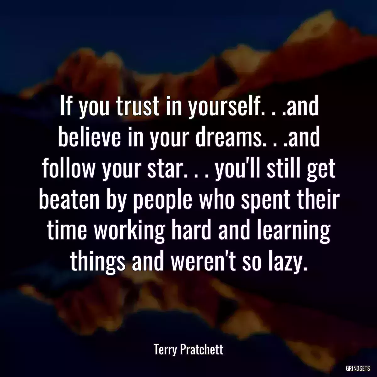 If you trust in yourself. . .and believe in your dreams. . .and follow your star. . . you\'ll still get beaten by people who spent their time working hard and learning things and weren\'t so lazy.