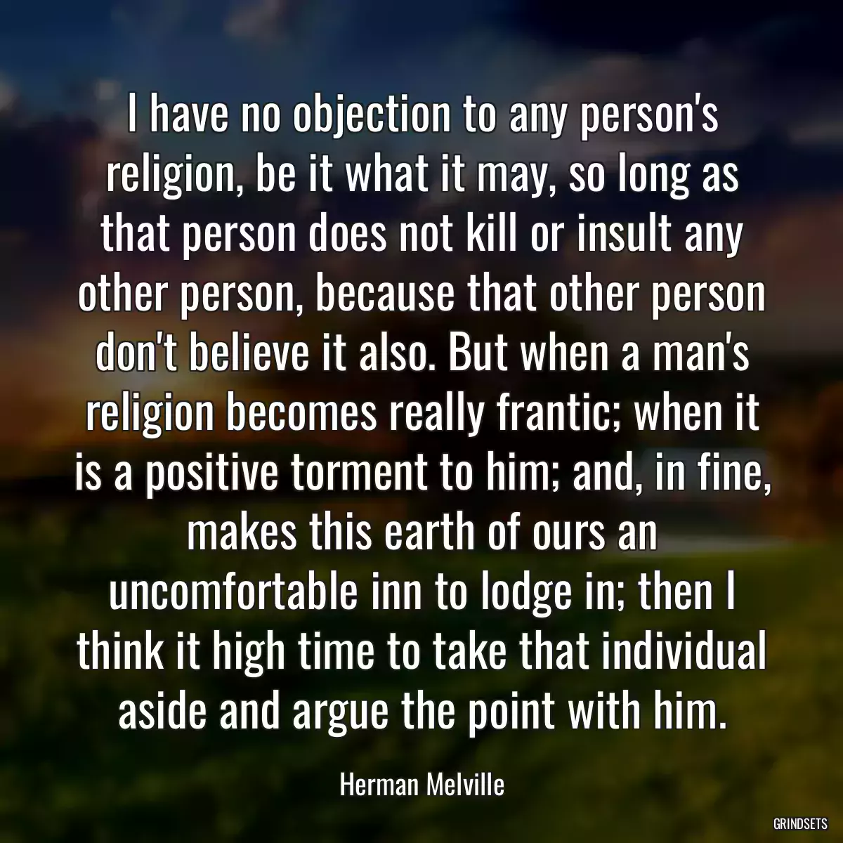 I have no objection to any person\'s religion, be it what it may, so long as that person does not kill or insult any other person, because that other person don\'t believe it also. But when a man\'s religion becomes really frantic; when it is a positive torment to him; and, in fine, makes this earth of ours an uncomfortable inn to lodge in; then I think it high time to take that individual aside and argue the point with him.