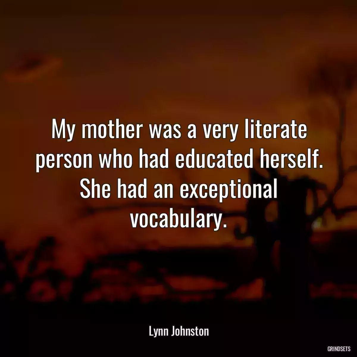 My mother was a very literate person who had educated herself. She had an exceptional vocabulary.