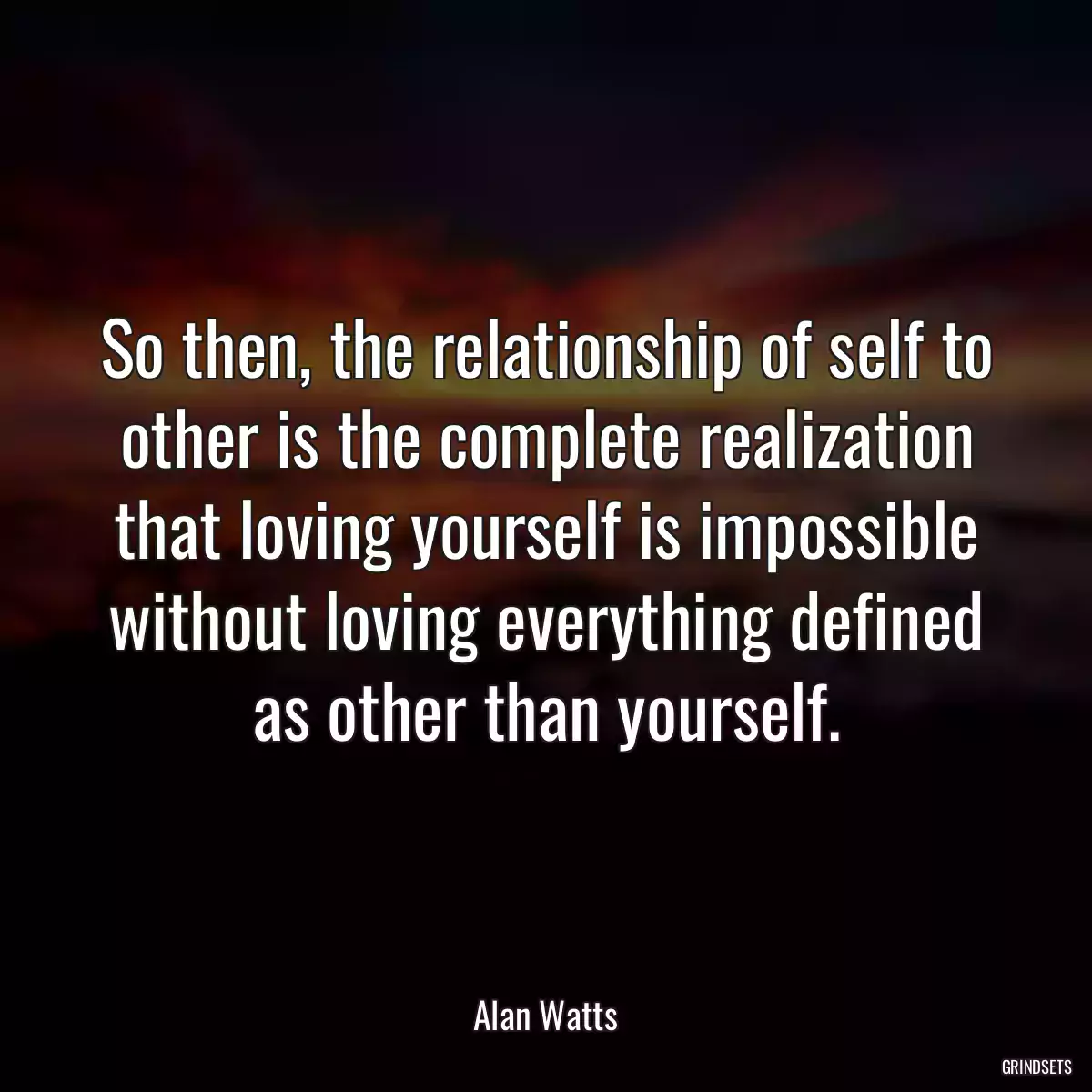 So then, the relationship of self to other is the complete realization that loving yourself is impossible without loving everything defined as other than yourself.