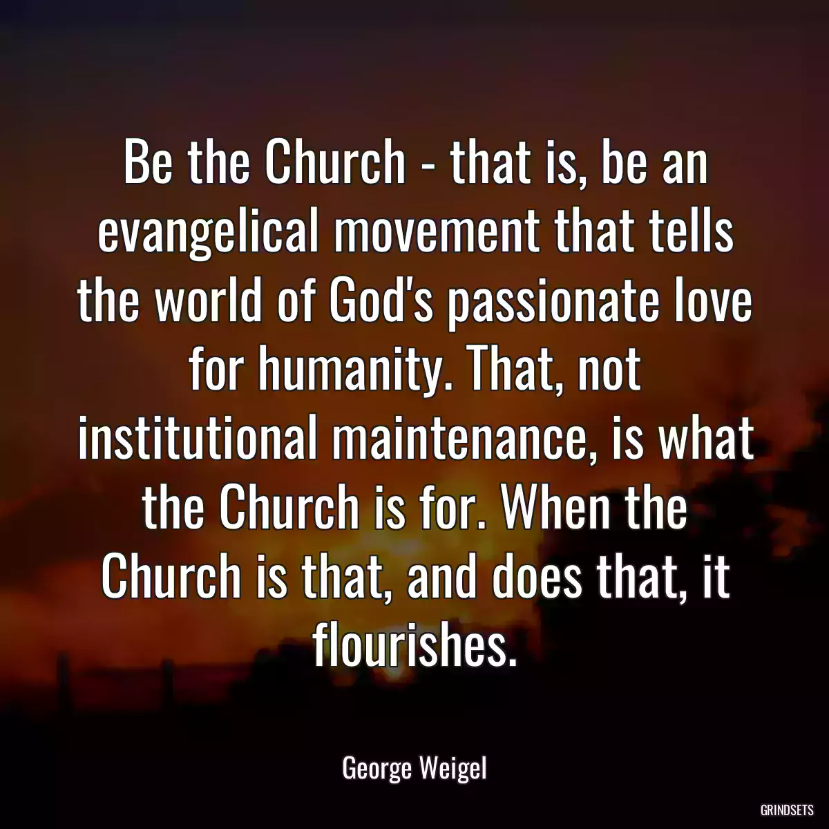 Be the Church - that is, be an evangelical movement that tells the world of God\'s passionate love for humanity. That, not institutional maintenance, is what the Church is for. When the Church is that, and does that, it flourishes.