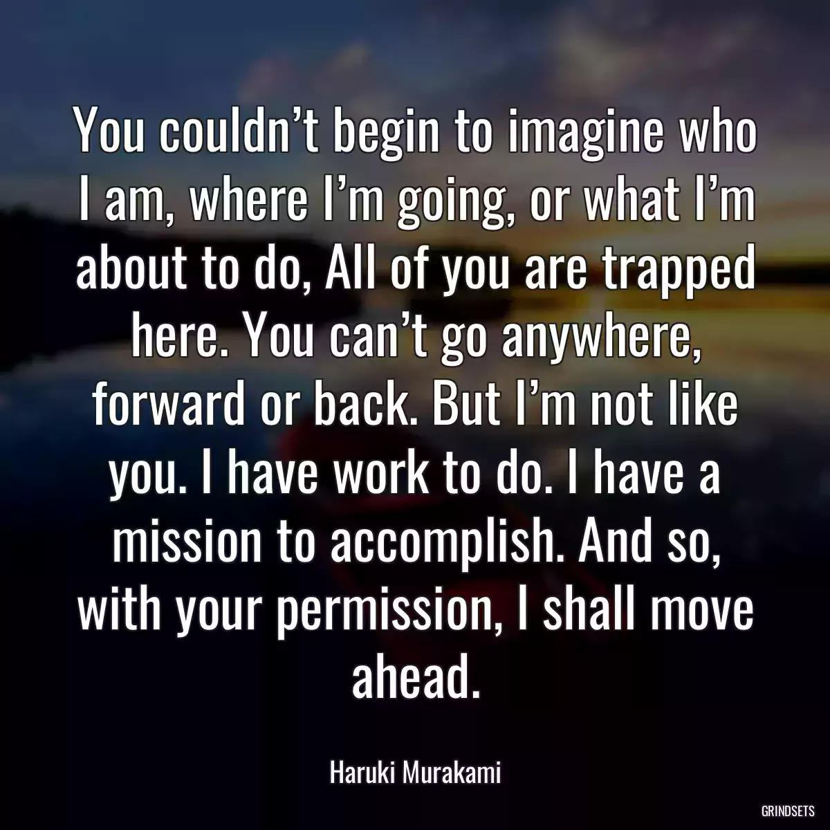 You couldn’t begin to imagine who I am, where I’m going, or what I’m about to do, All of you are trapped here. You can’t go anywhere, forward or back. But I’m not like you. I have work to do. I have a mission to accomplish. And so, with your permission, I shall move ahead.