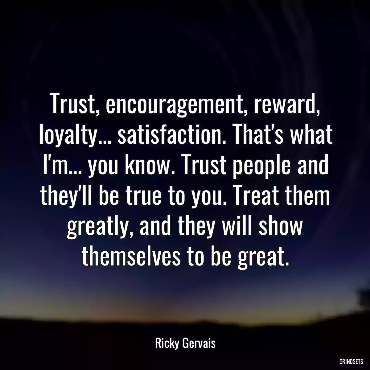 Trust, encouragement, reward, loyalty... satisfaction. That\'s what I\'m... you know. Trust people and they\'ll be true to you. Treat them greatly, and they will show themselves to be great.