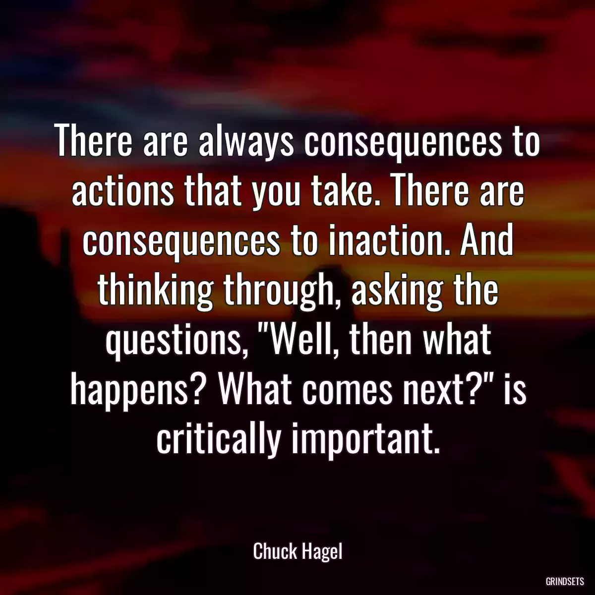 There are always consequences to actions that you take. There are consequences to inaction. And thinking through, asking the questions, \