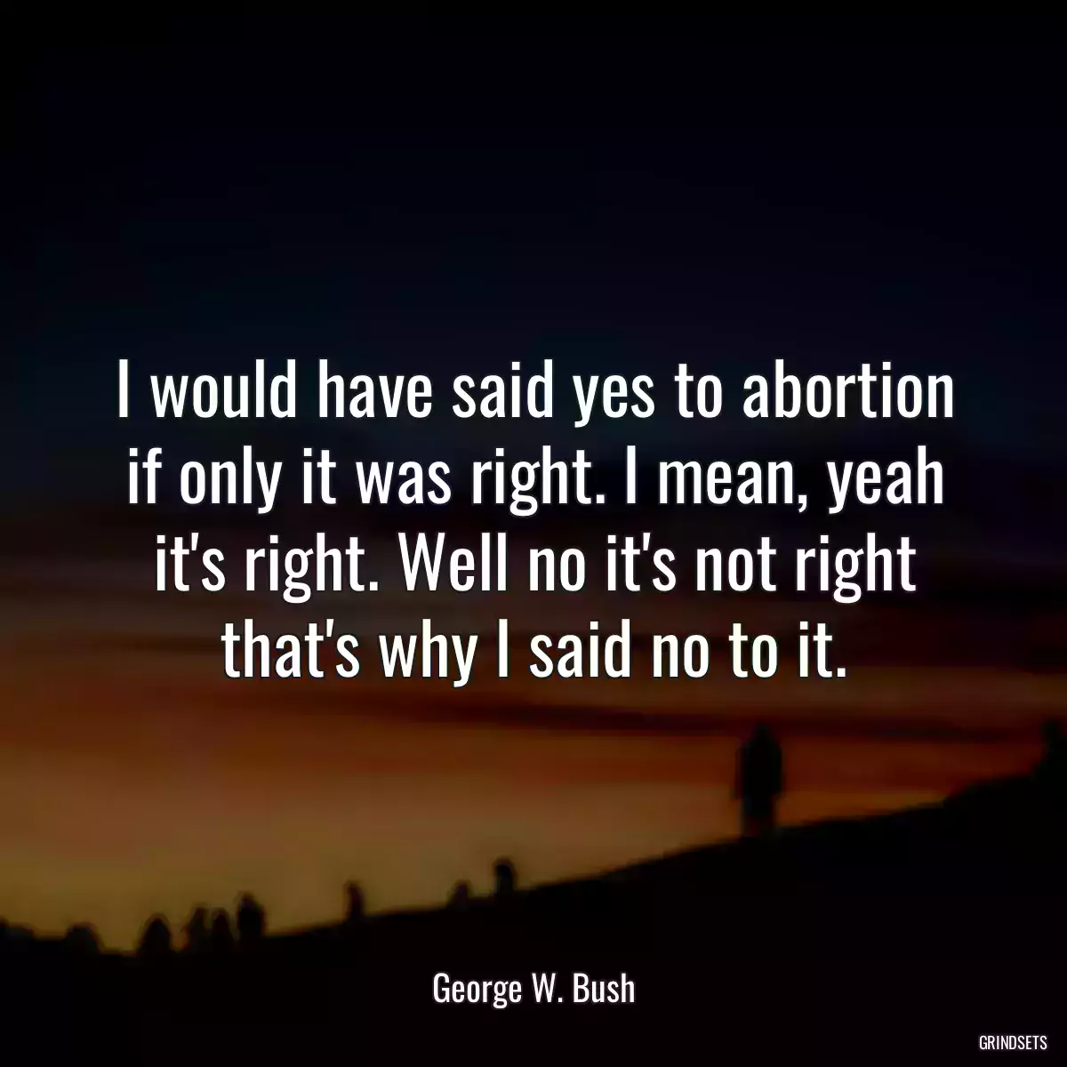 I would have said yes to abortion if only it was right. I mean, yeah it\'s right. Well no it\'s not right that\'s why I said no to it.