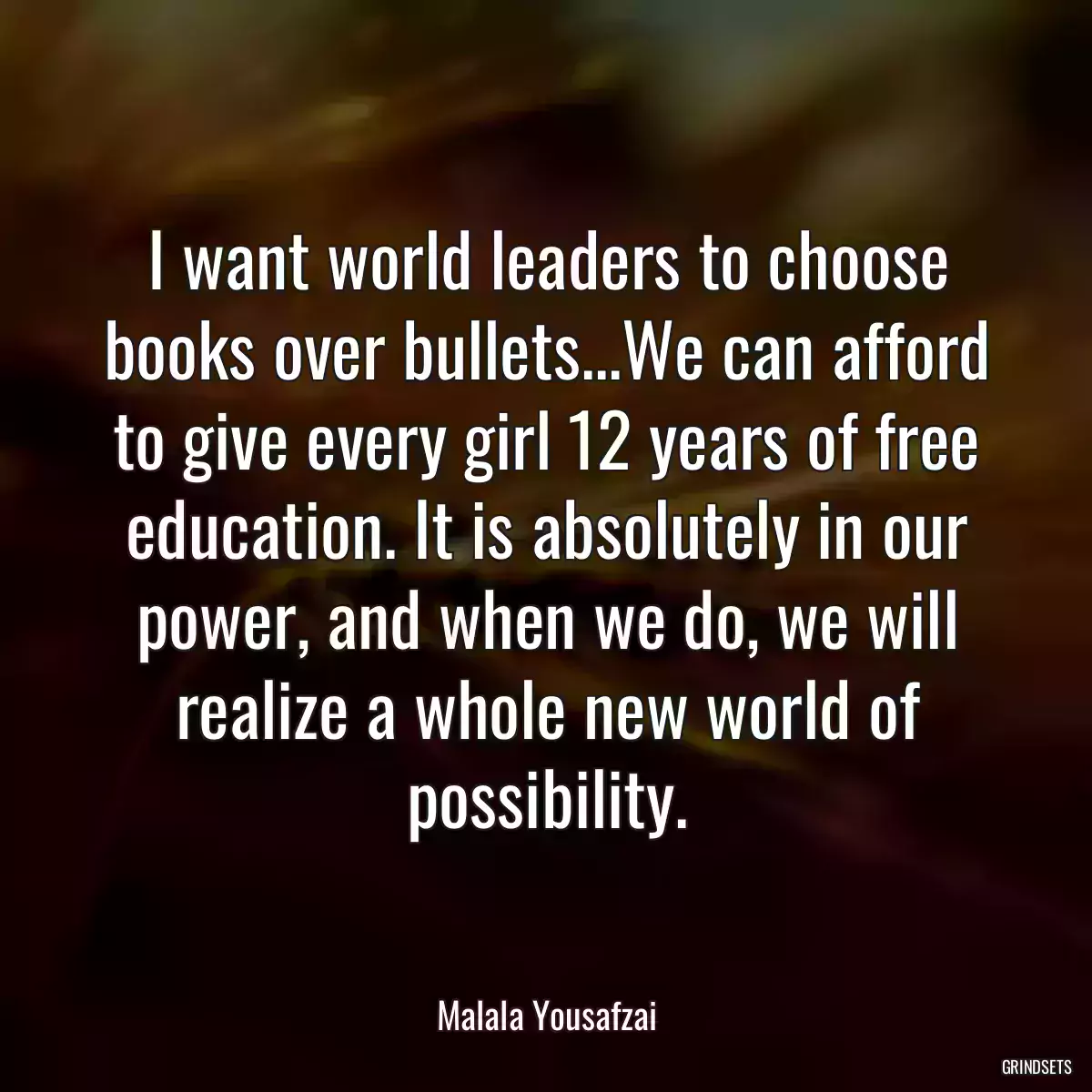 I want world leaders to choose books over bullets...We can afford to give every girl 12 years of free education. It is absolutely in our power, and when we do, we will realize a whole new world of possibility.