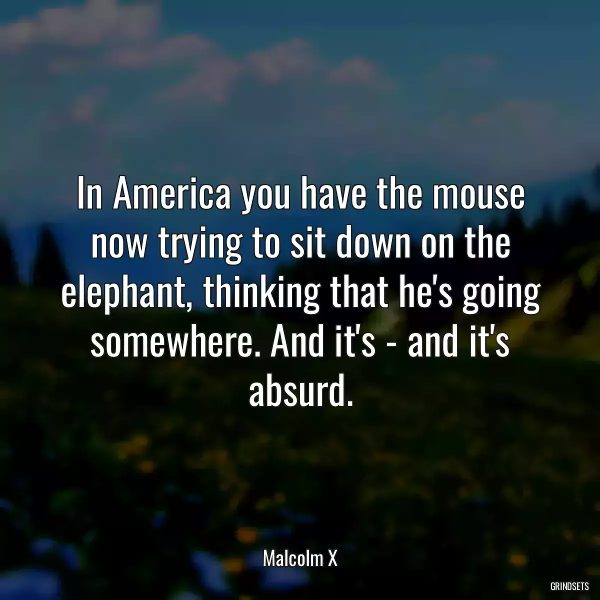 In America you have the mouse now trying to sit down on the elephant, thinking that he\'s going somewhere. And it\'s - and it\'s absurd.