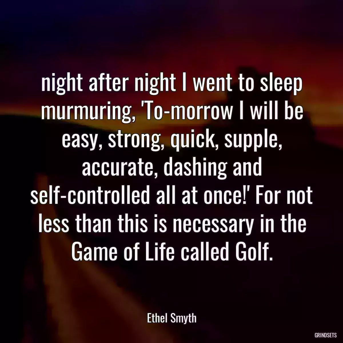 night after night I went to sleep murmuring, \'To-morrow I will be easy, strong, quick, supple, accurate, dashing and self-controlled all at once!\' For not less than this is necessary in the Game of Life called Golf.