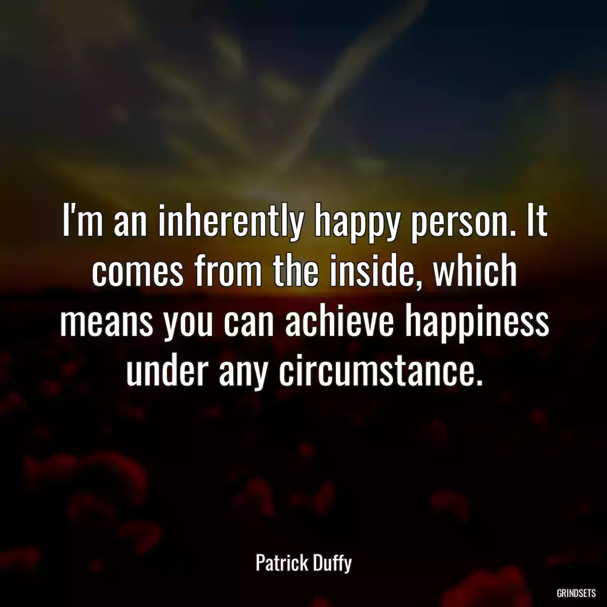 I\'m an inherently happy person. It comes from the inside, which means you can achieve happiness under any circumstance.