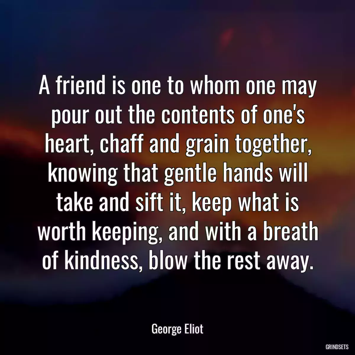 A friend is one to whom one may pour out the contents of one\'s heart, chaff and grain together, knowing that gentle hands will take and sift it, keep what is worth keeping, and with a breath of kindness, blow the rest away.