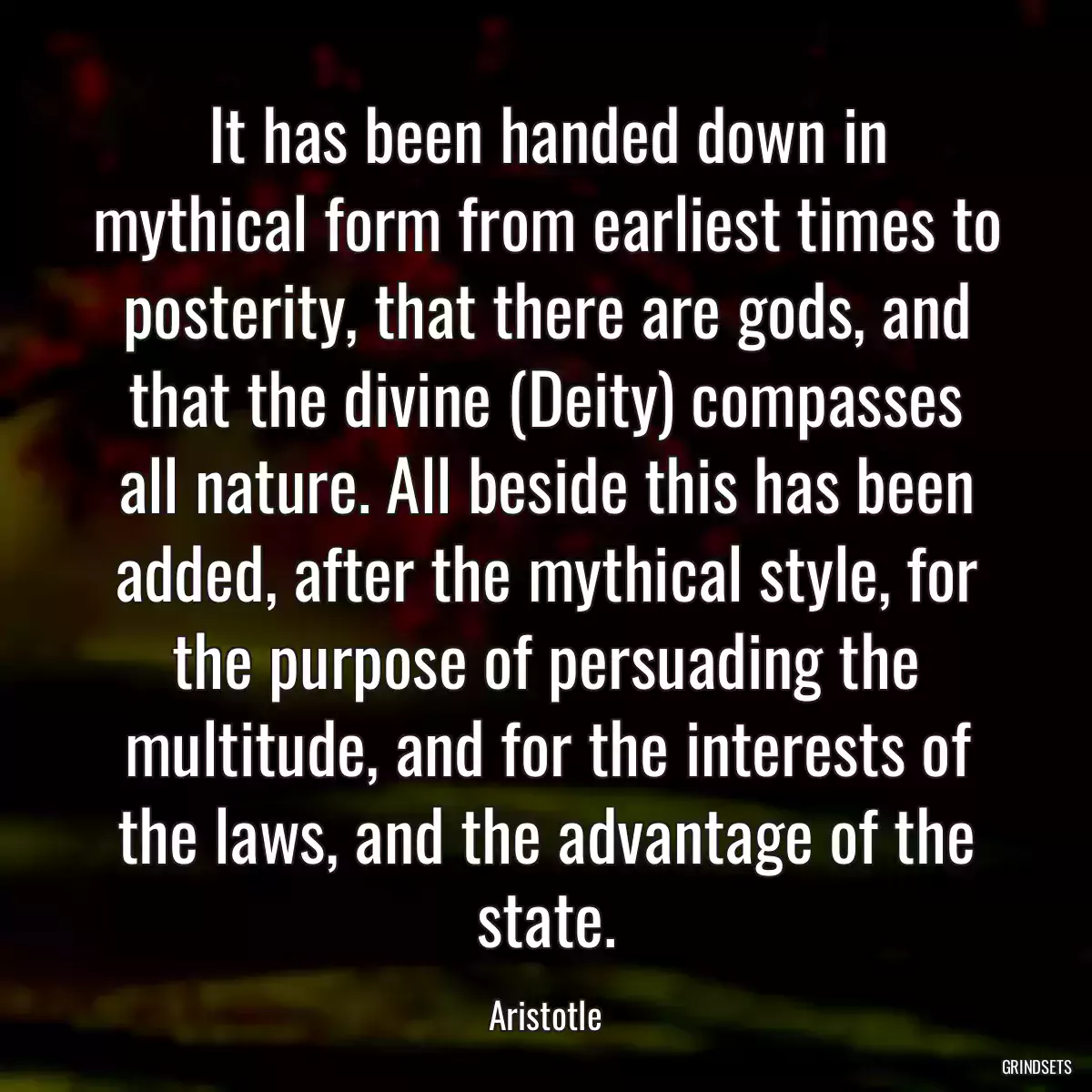 It has been handed down in mythical form from earliest times to posterity, that there are gods, and that the divine (Deity) compasses all nature. All beside this has been added, after the mythical style, for the purpose of persuading the multitude, and for the interests of the laws, and the advantage of the state.