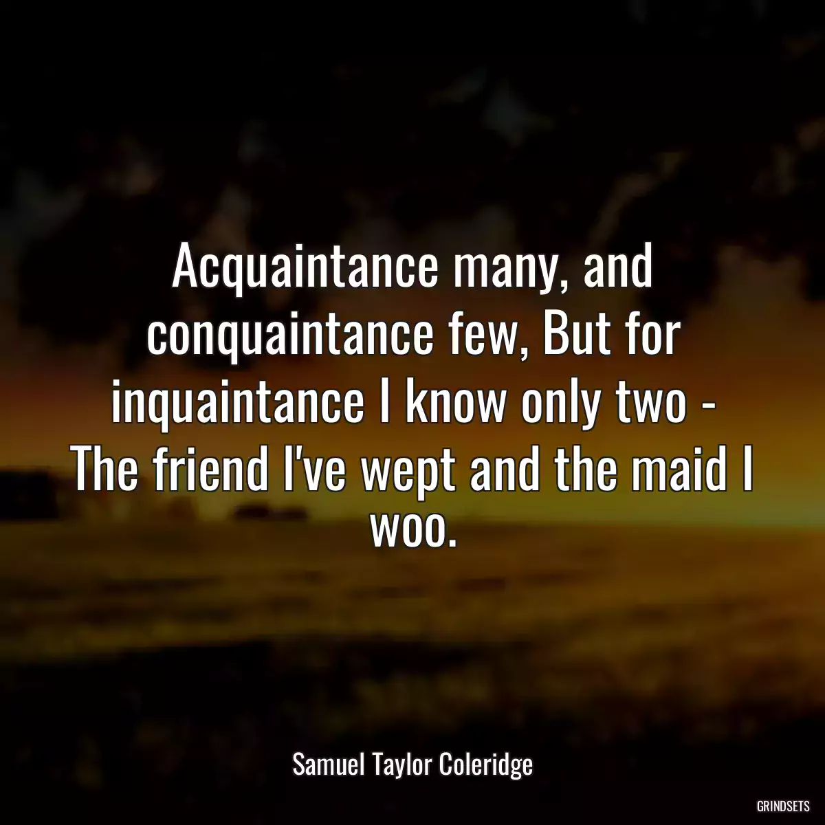 Acquaintance many, and conquaintance few, But for inquaintance I know only two - The friend I\'ve wept and the maid I woo.