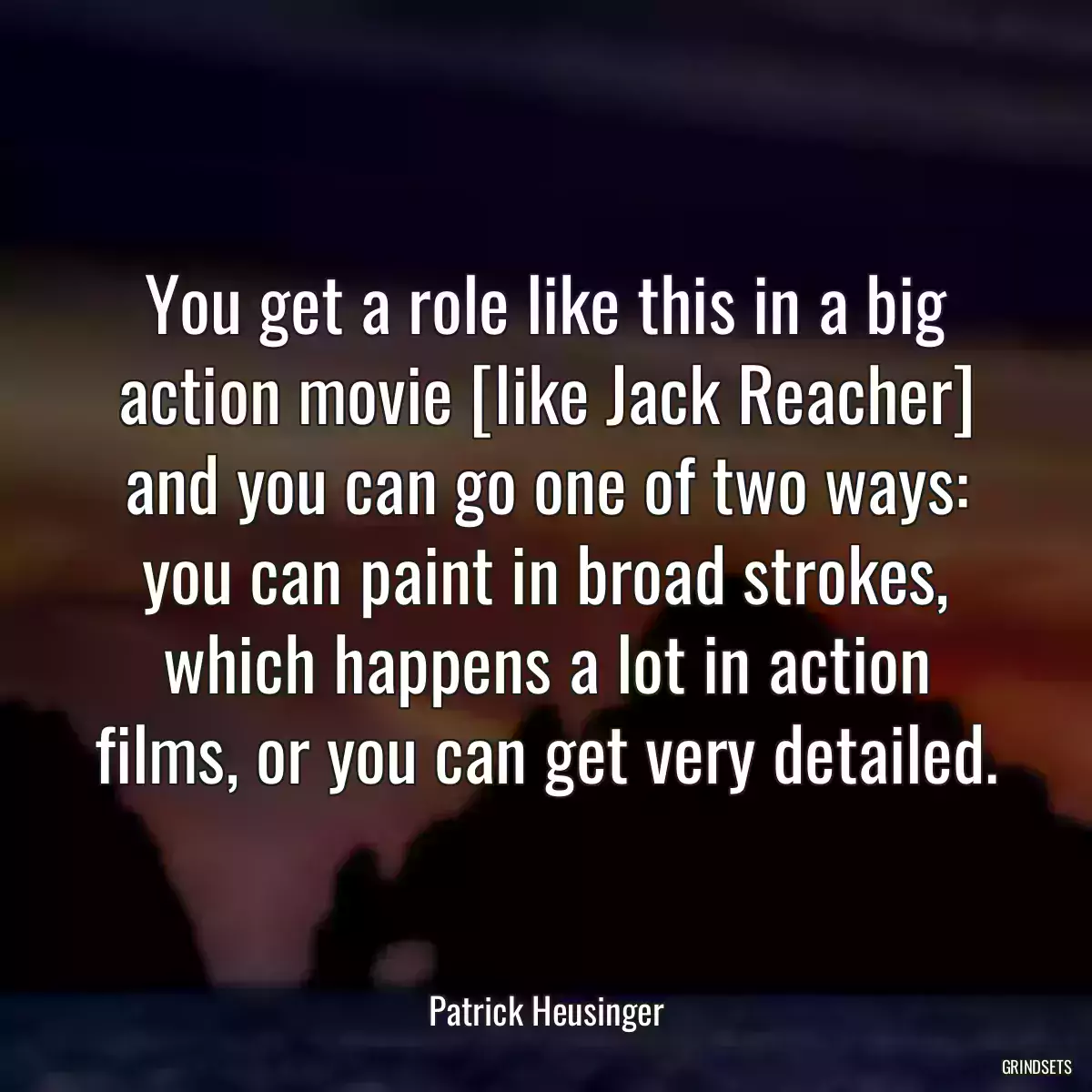 You get a role like this in a big action movie [like Jack Reacher] and you can go one of two ways: you can paint in broad strokes, which happens a lot in action films, or you can get very detailed.