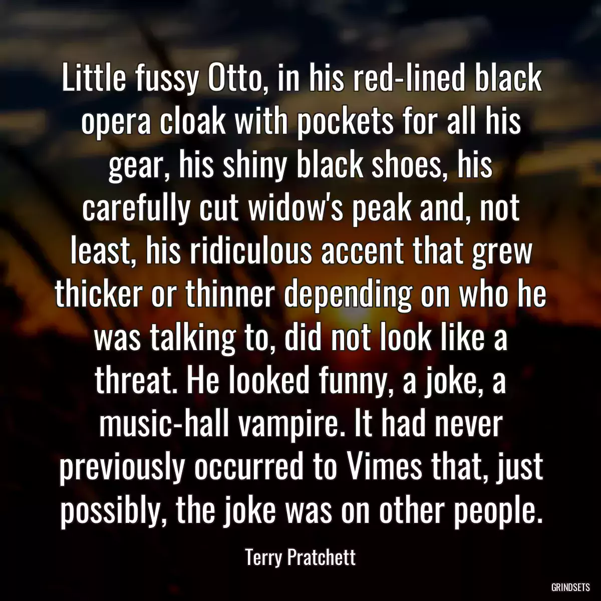 Little fussy Otto, in his red-lined black opera cloak with pockets for all his gear, his shiny black shoes, his carefully cut widow\'s peak and, not least, his ridiculous accent that grew thicker or thinner depending on who he was talking to, did not look like a threat. He looked funny, a joke, a music-hall vampire. It had never previously occurred to Vimes that, just possibly, the joke was on other people.