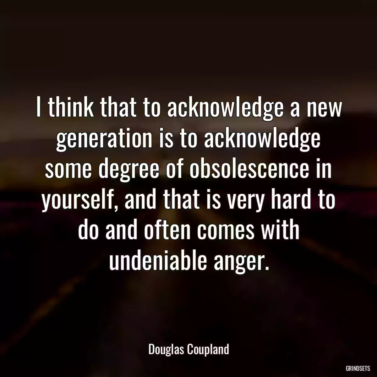 I think that to acknowledge a new generation is to acknowledge some degree of obsolescence in yourself, and that is very hard to do and often comes with undeniable anger.