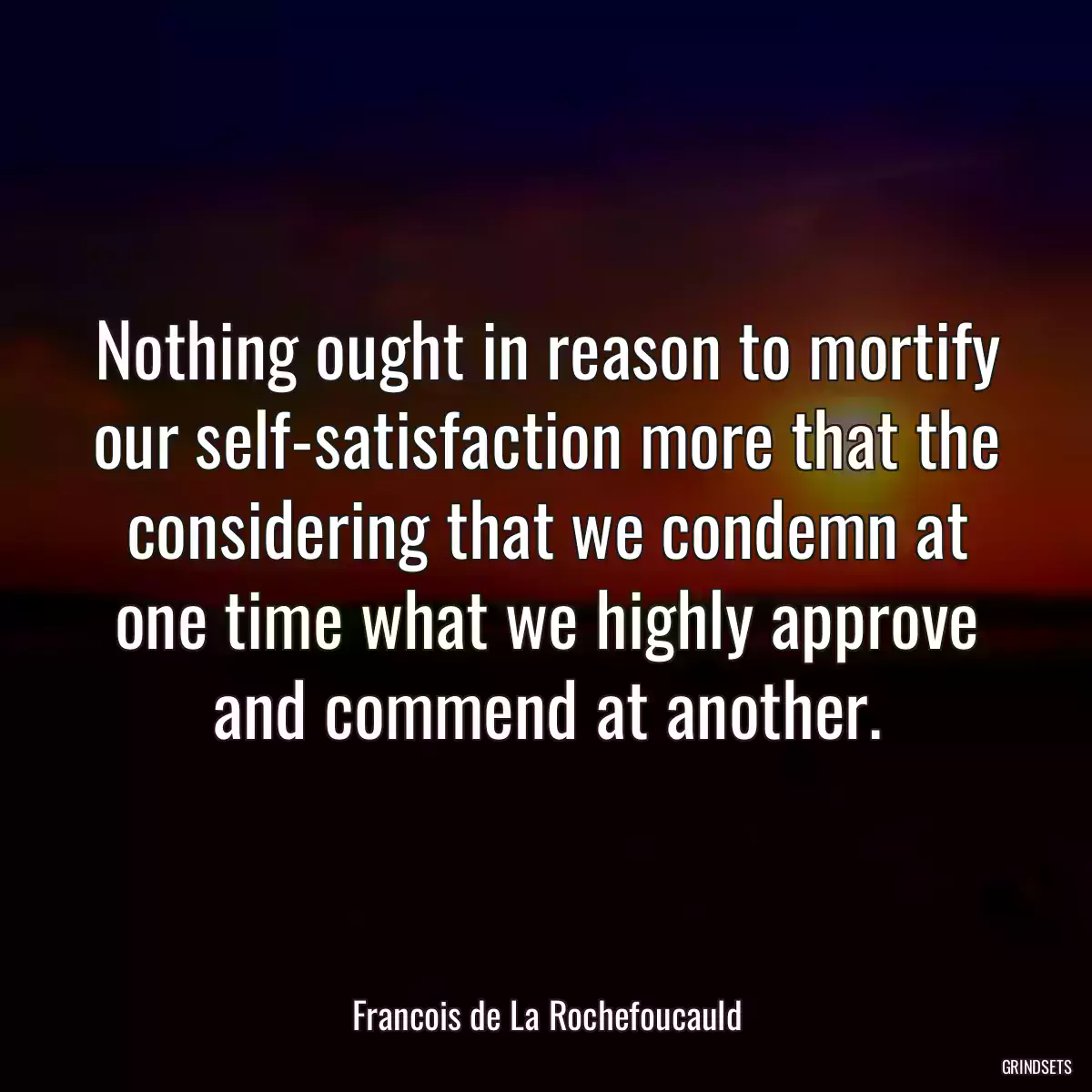 Nothing ought in reason to mortify our self-satisfaction more that the considering that we condemn at one time what we highly approve and commend at another.