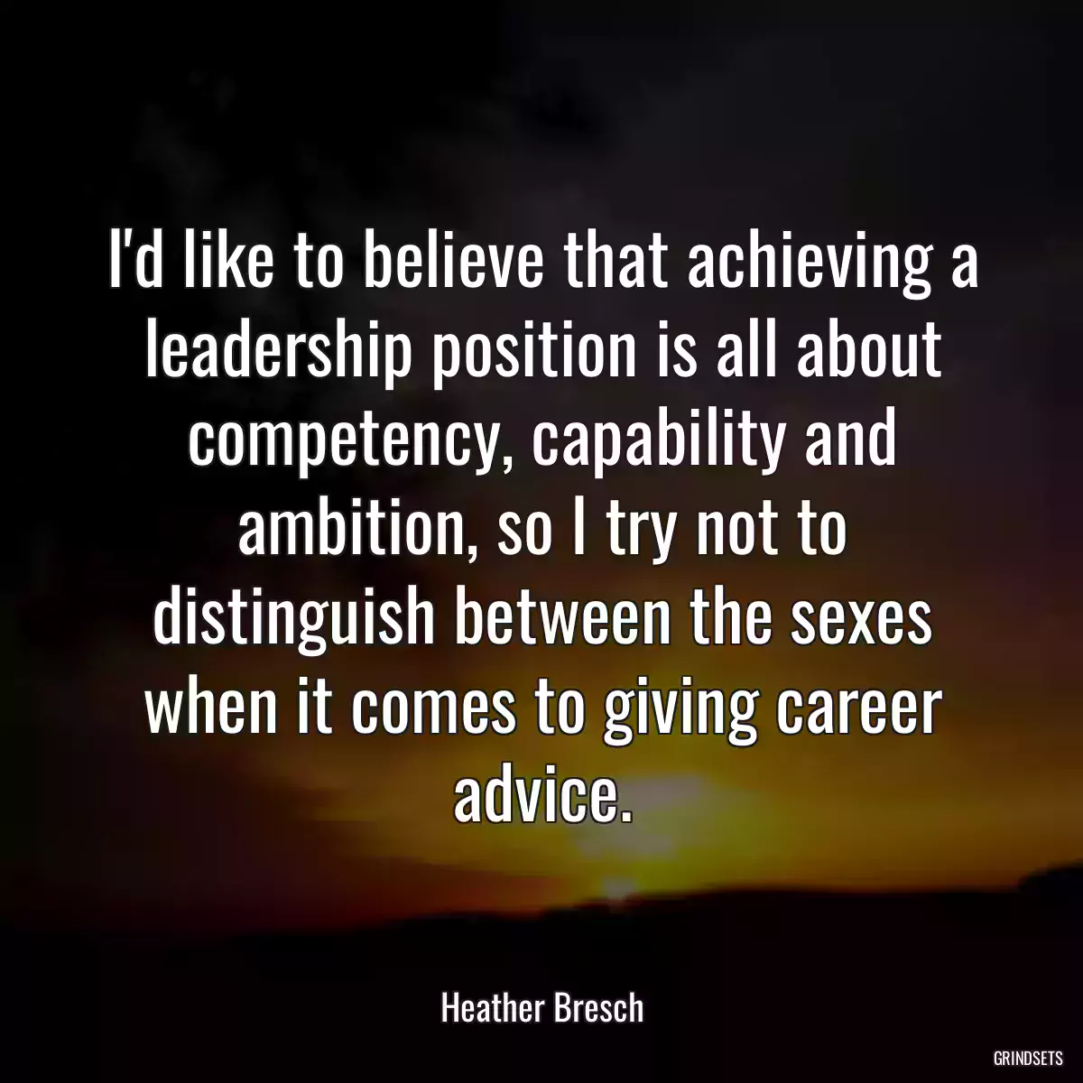 I\'d like to believe that achieving a leadership position is all about competency, capability and ambition, so I try not to distinguish between the sexes when it comes to giving career advice.