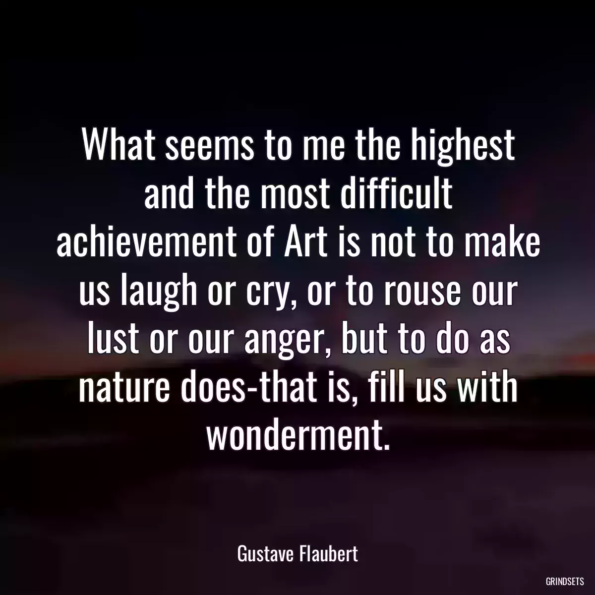 What seems to me the highest and the most difficult achievement of Art is not to make us laugh or cry, or to rouse our lust or our anger, but to do as nature does-that is, fill us with wonderment.