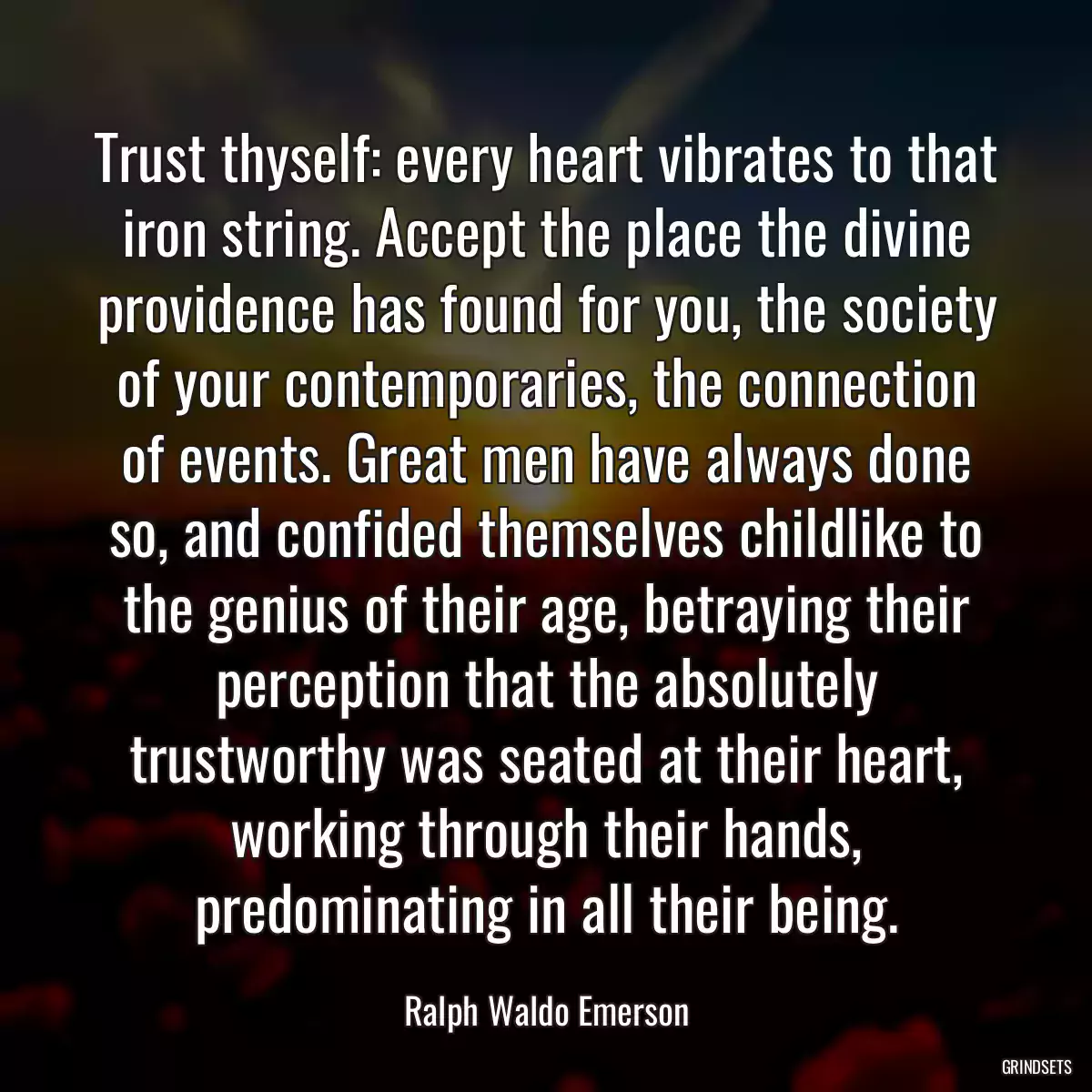 Trust thyself: every heart vibrates to that iron string. Accept the place the divine providence has found for you, the society of your contemporaries, the connection of events. Great men have always done so, and confided themselves childlike to the genius of their age, betraying their perception that the absolutely trustworthy was seated at their heart, working through their hands, predominating in all their being.