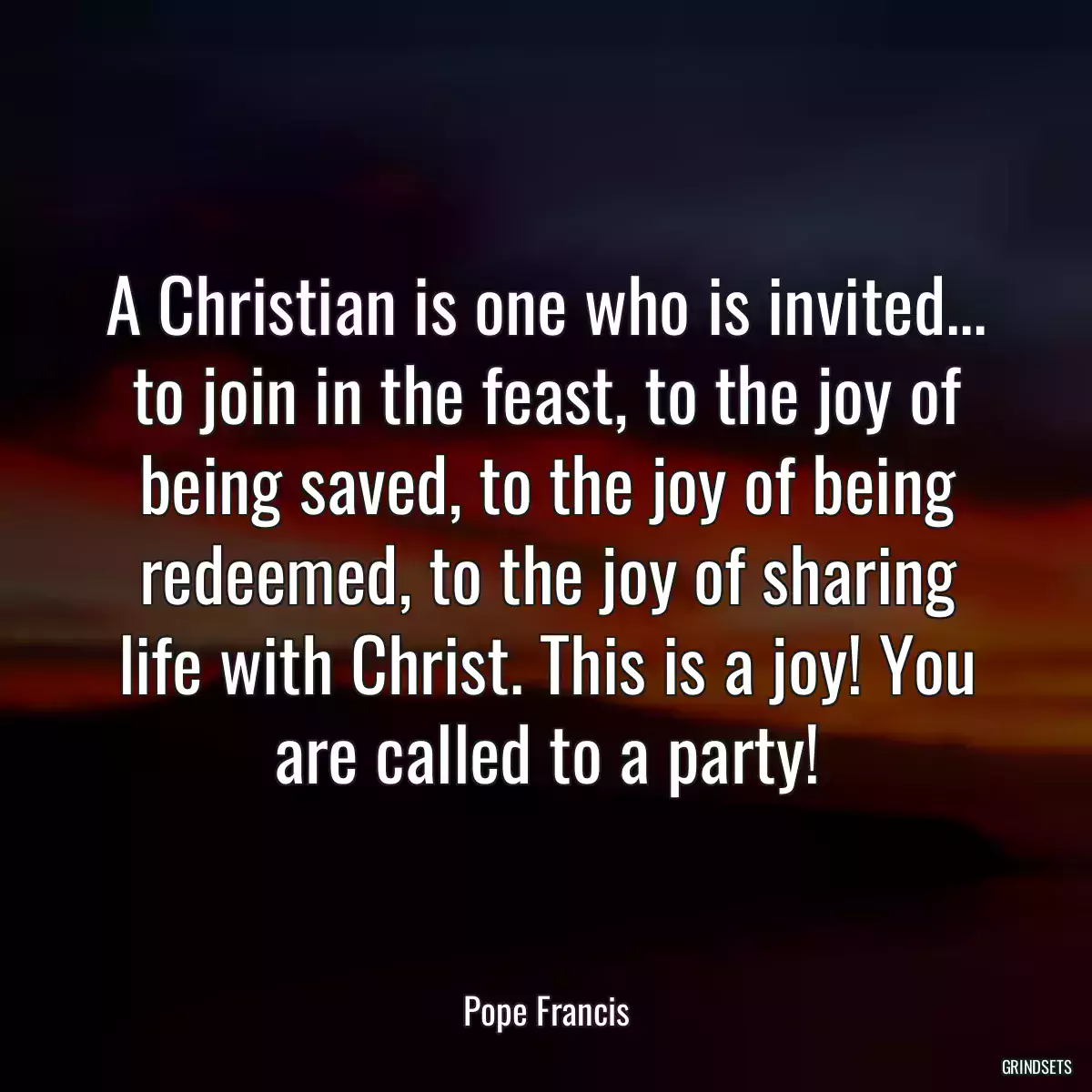 A Christian is one who is invited... to join in the feast, to the joy of being saved, to the joy of being redeemed, to the joy of sharing life with Christ. This is a joy! You are called to a party!