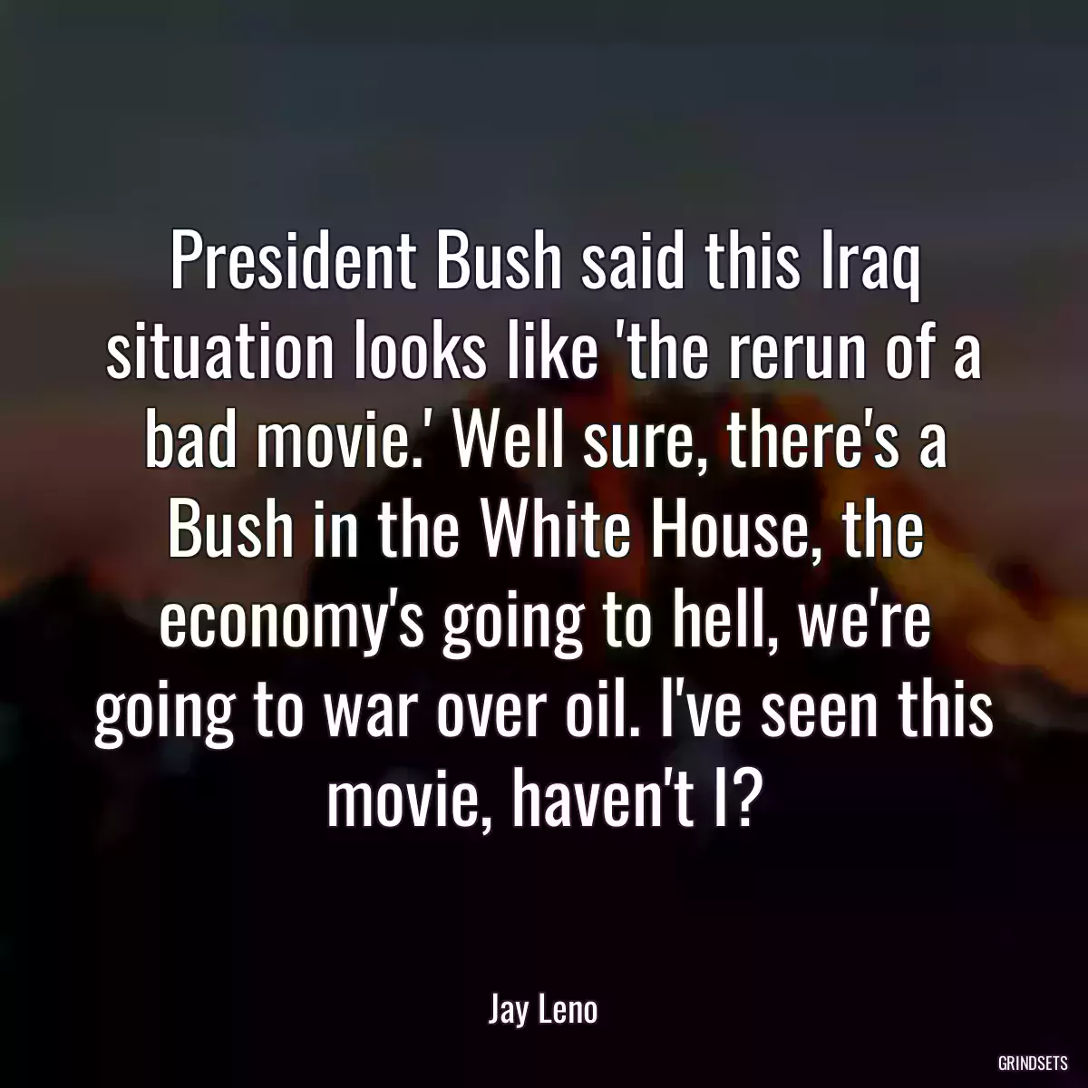 President Bush said this Iraq situation looks like \'the rerun of a bad movie.\' Well sure, there\'s a Bush in the White House, the economy\'s going to hell, we\'re going to war over oil. I\'ve seen this movie, haven\'t I?