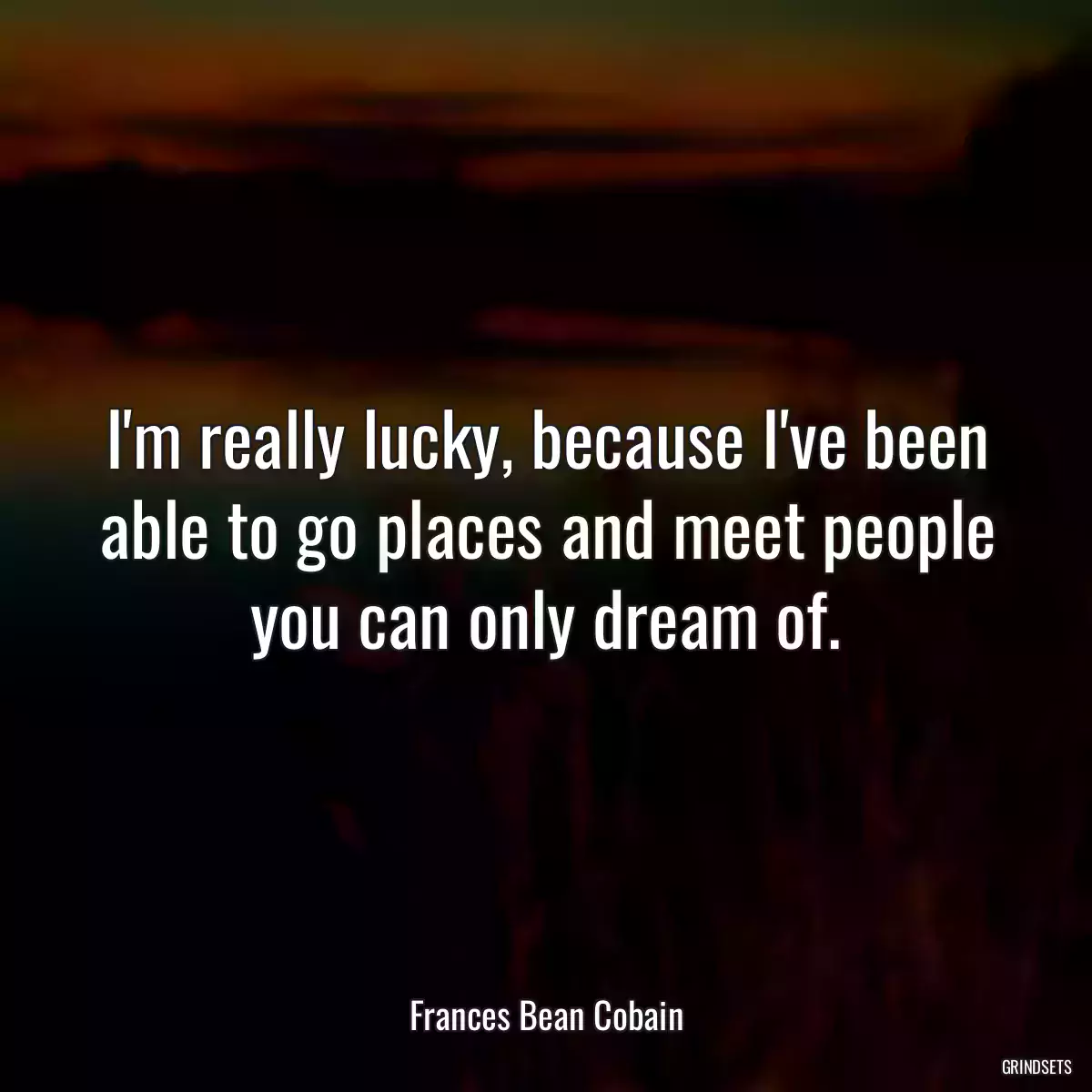 I\'m really lucky, because I\'ve been able to go places and meet people you can only dream of.