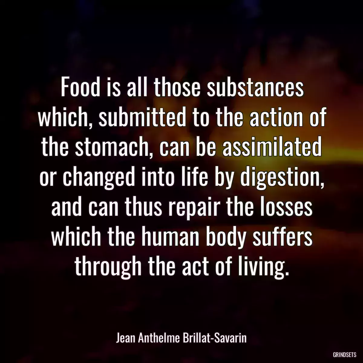 Food is all those substances which, submitted to the action of the stomach, can be assimilated or changed into life by digestion, and can thus repair the losses which the human body suffers through the act of living.