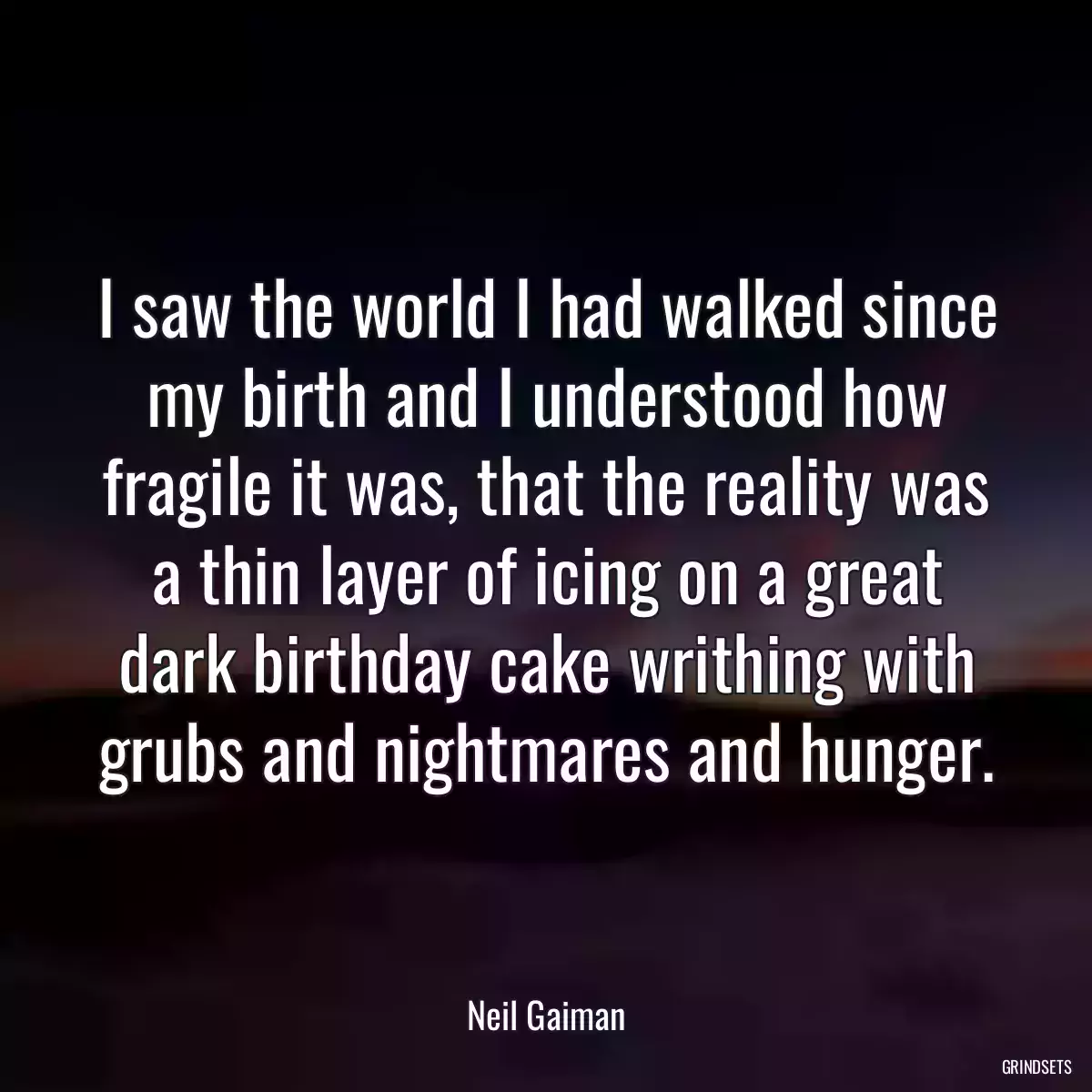 I saw the world I had walked since my birth and I understood how fragile it was, that the reality was a thin layer of icing on a great dark birthday cake writhing with grubs and nightmares and hunger.