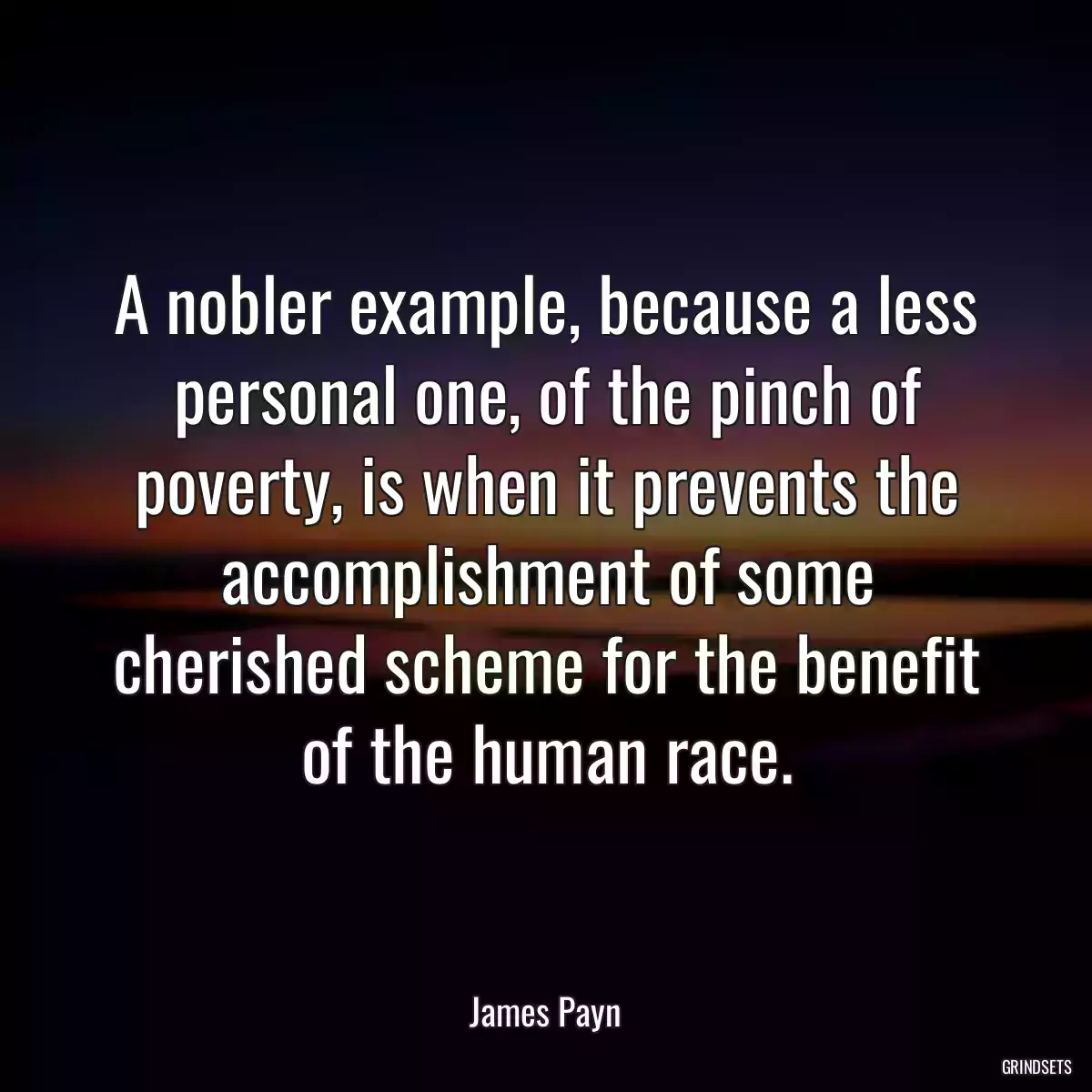 A nobler example, because a less personal one, of the pinch of poverty, is when it prevents the accomplishment of some cherished scheme for the benefit of the human race.