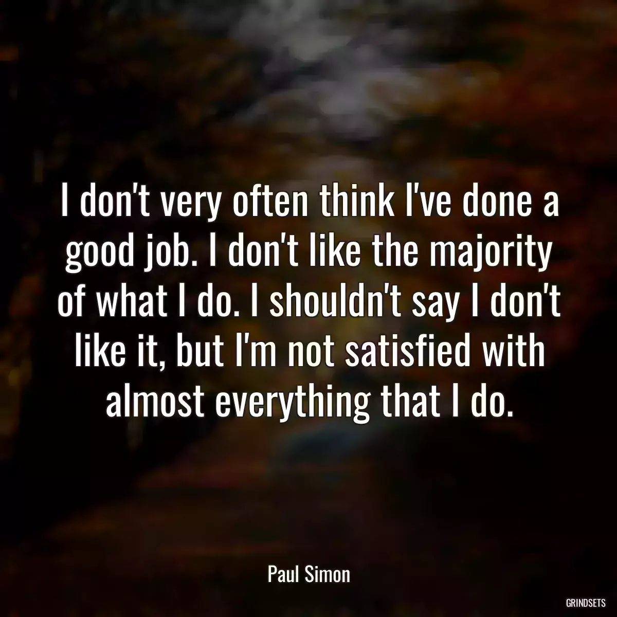 I don\'t very often think I\'ve done a good job. I don\'t like the majority of what I do. I shouldn\'t say I don\'t like it, but I\'m not satisfied with almost everything that I do.