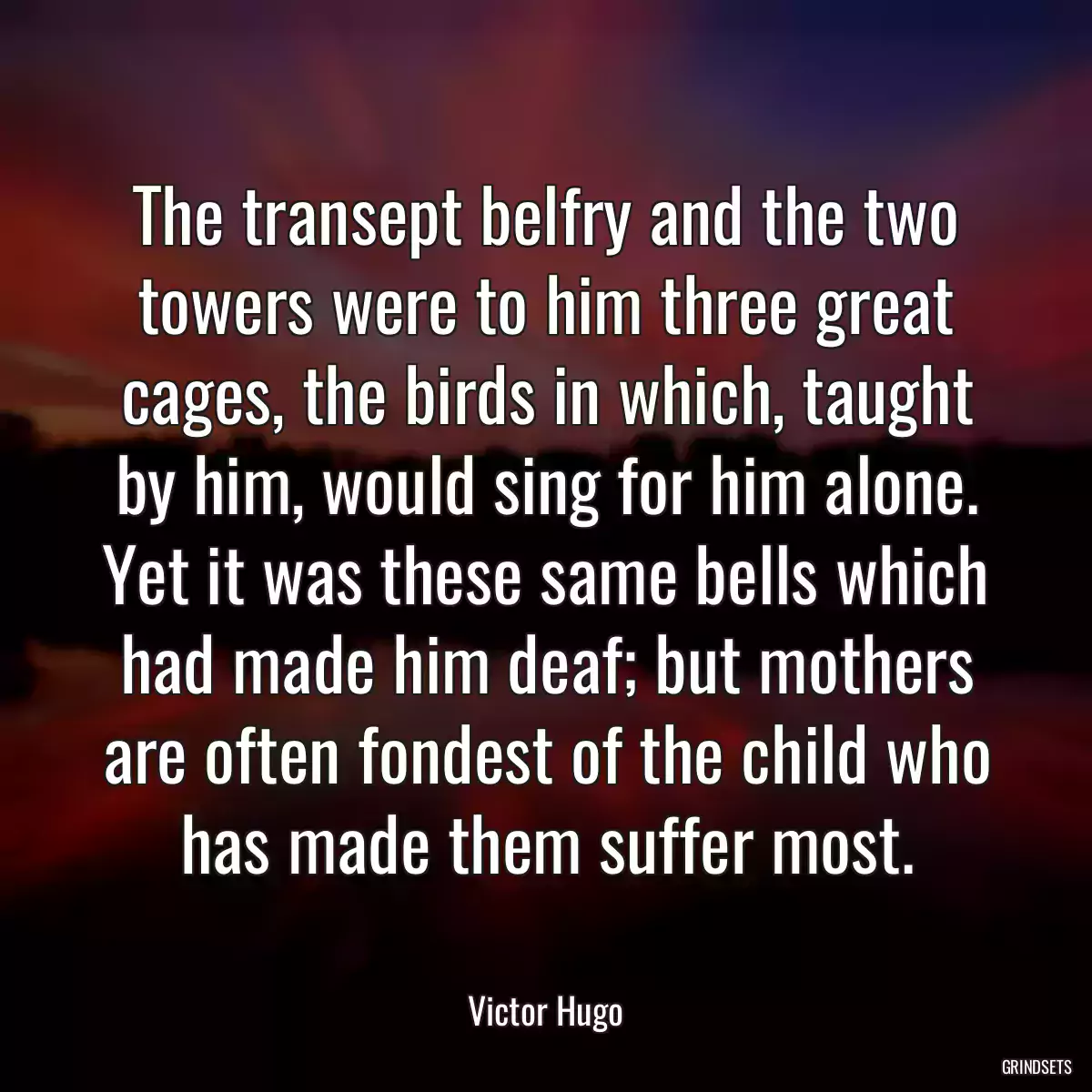 The transept belfry and the two towers were to him three great cages, the birds in which, taught by him, would sing for him alone. Yet it was these same bells which had made him deaf; but mothers are often fondest of the child who has made them suffer most.