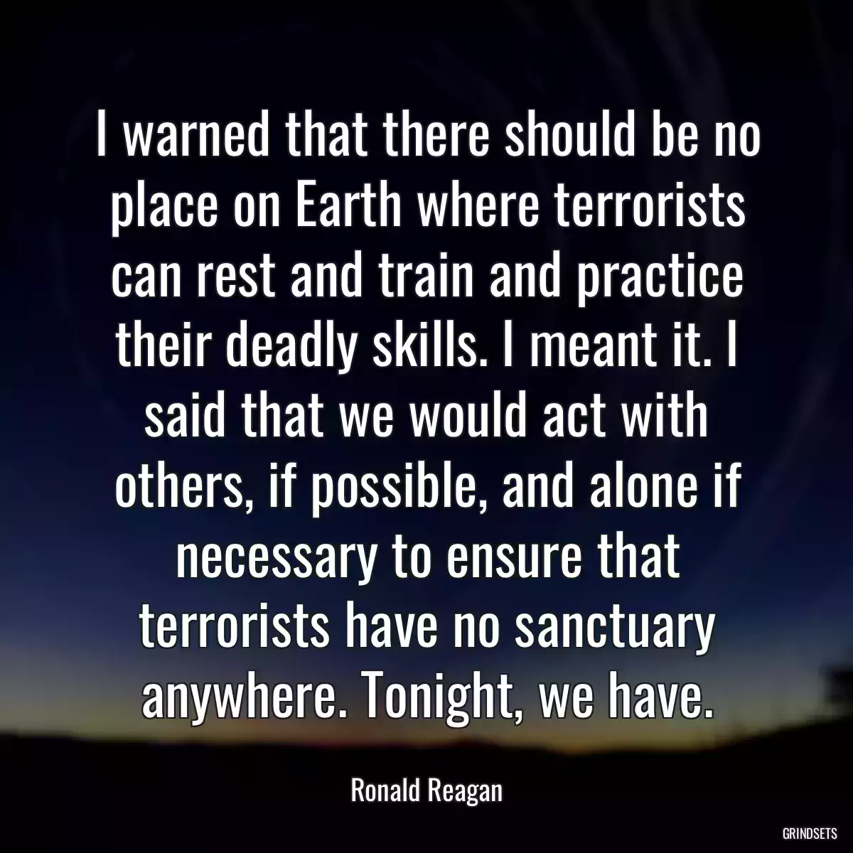 I warned that there should be no place on Earth where terrorists can rest and train and practice their deadly skills. I meant it. I said that we would act with others, if possible, and alone if necessary to ensure that terrorists have no sanctuary anywhere. Tonight, we have.