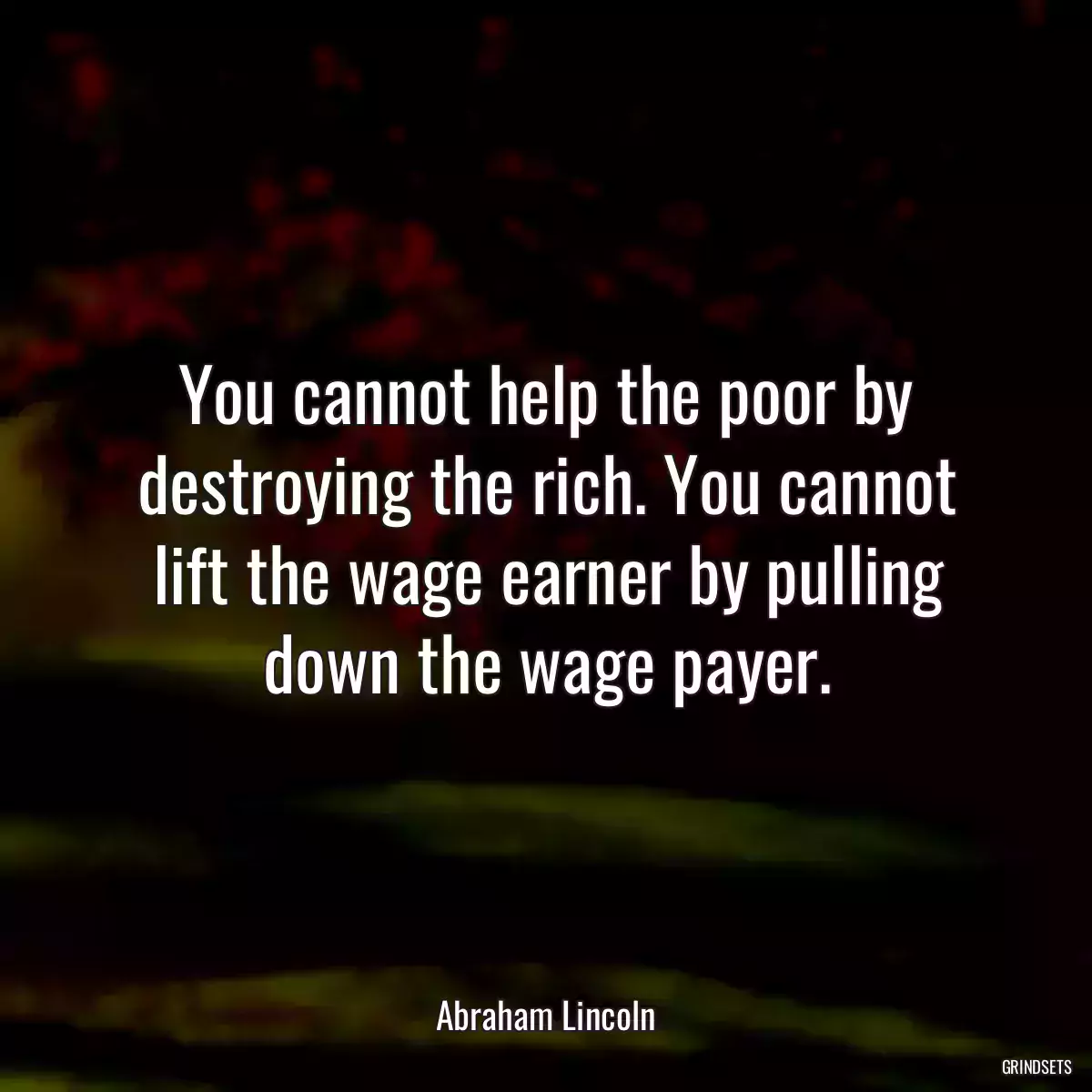 You cannot help the poor by destroying the rich. You cannot lift the wage earner by pulling down the wage payer.