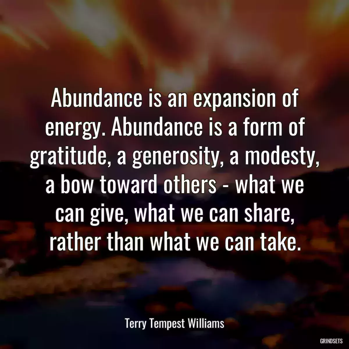 Abundance is an expansion of energy. Abundance is a form of gratitude, a generosity, a modesty, a bow toward others - what we can give, what we can share, rather than what we can take.