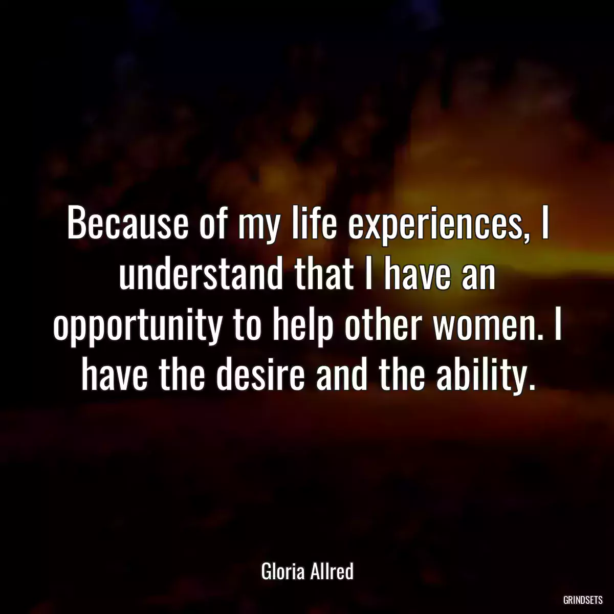 Because of my life experiences, I understand that I have an opportunity to help other women. I have the desire and the ability.