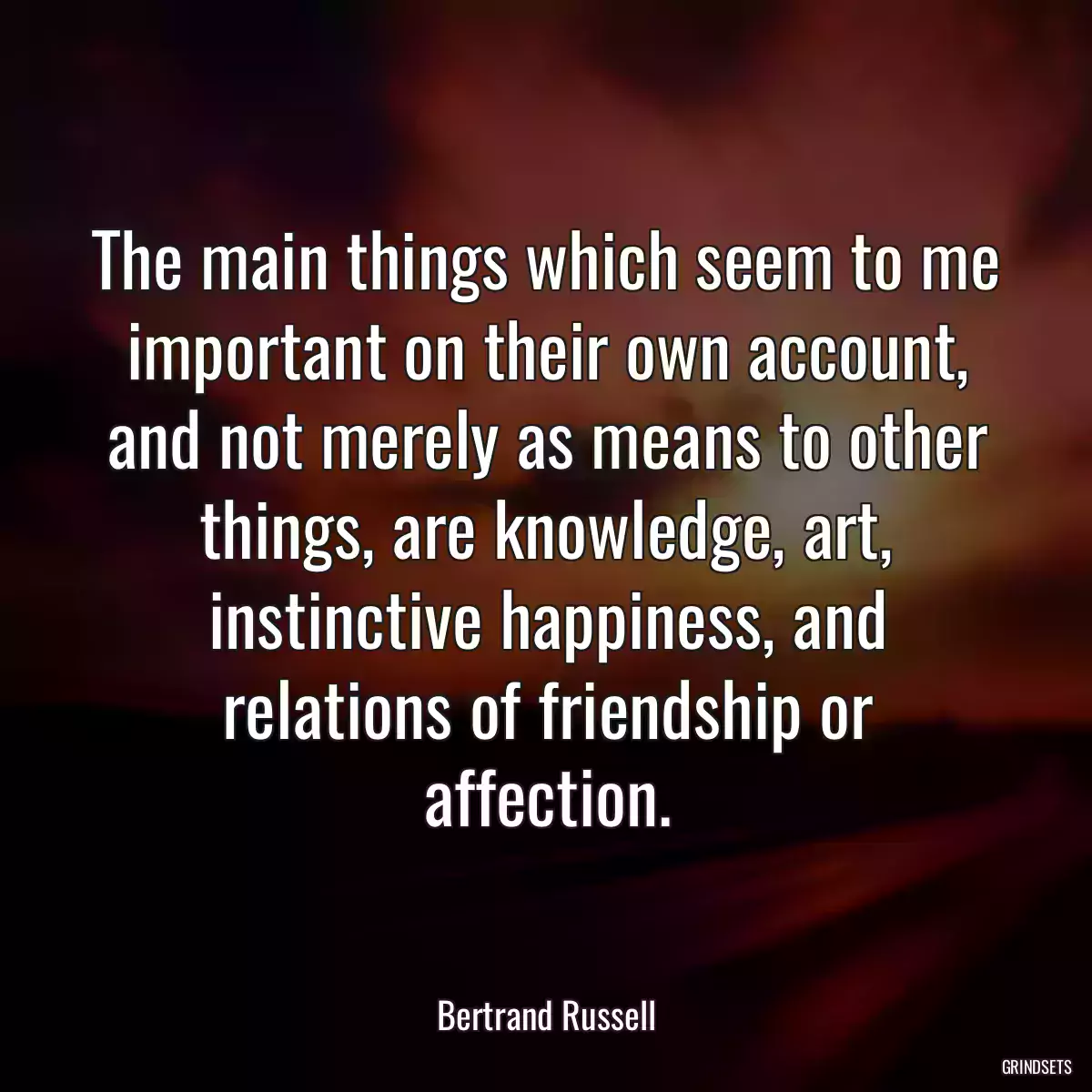 The main things which seem to me important on their own account, and not merely as means to other things, are knowledge, art, instinctive happiness, and relations of friendship or affection.