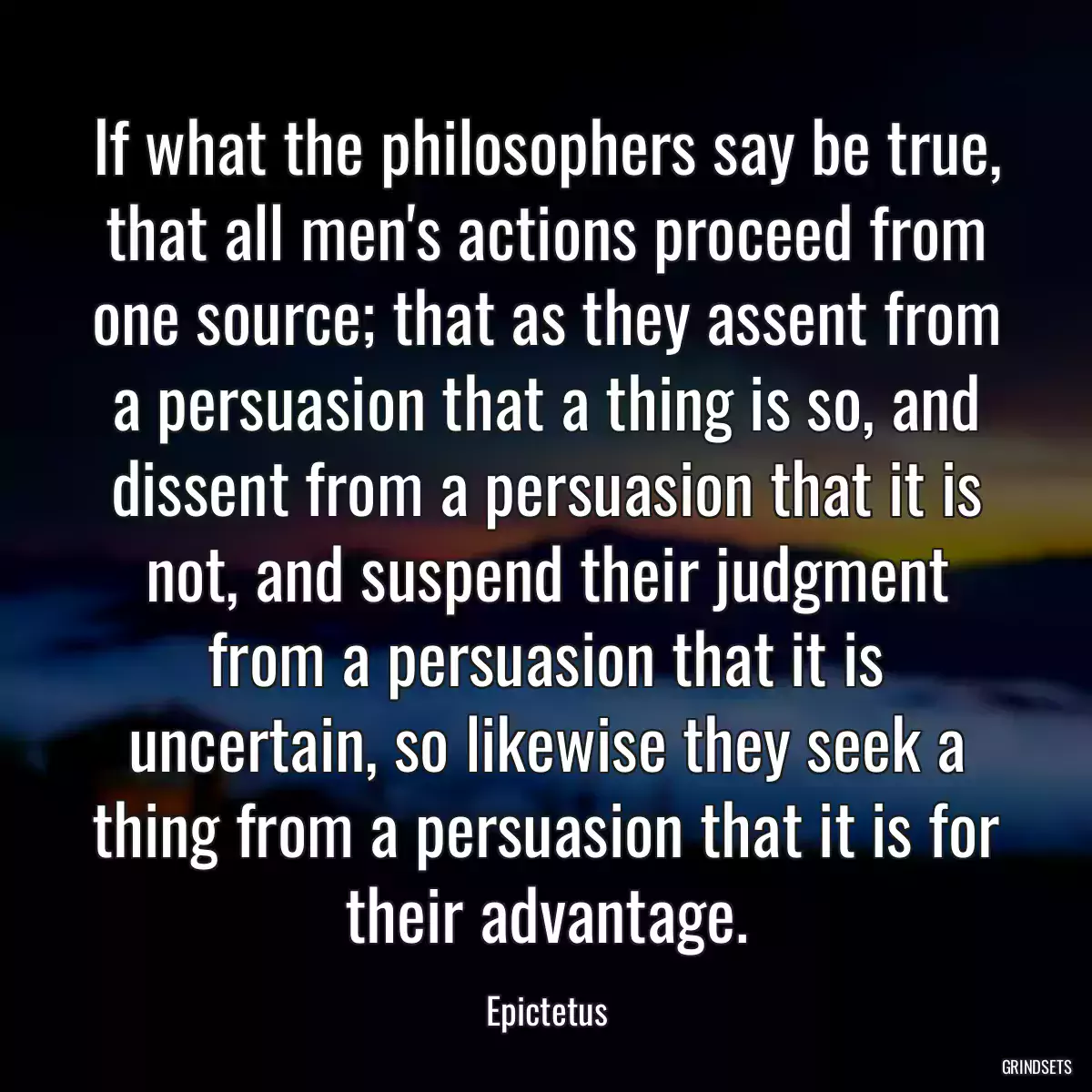 If what the philosophers say be true, that all men\'s actions proceed from one source; that as they assent from a persuasion that a thing is so, and dissent from a persuasion that it is not, and suspend their judgment from a persuasion that it is uncertain, so likewise they seek a thing from a persuasion that it is for their advantage.