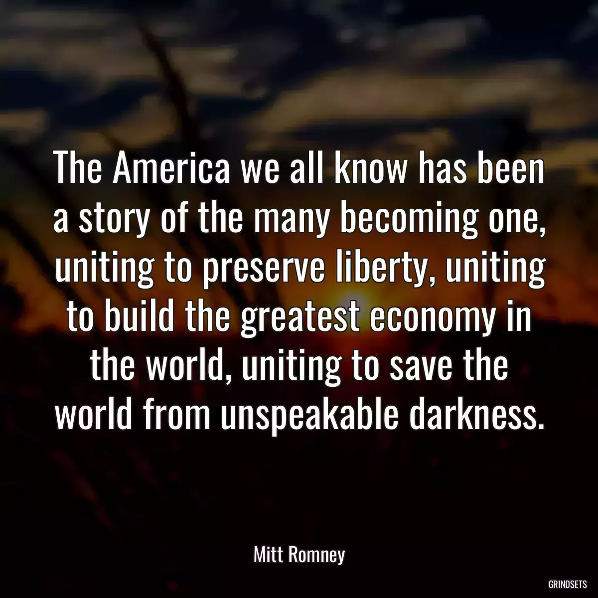 The America we all know has been a story of the many becoming one, uniting to preserve liberty, uniting to build the greatest economy in the world, uniting to save the world from unspeakable darkness.